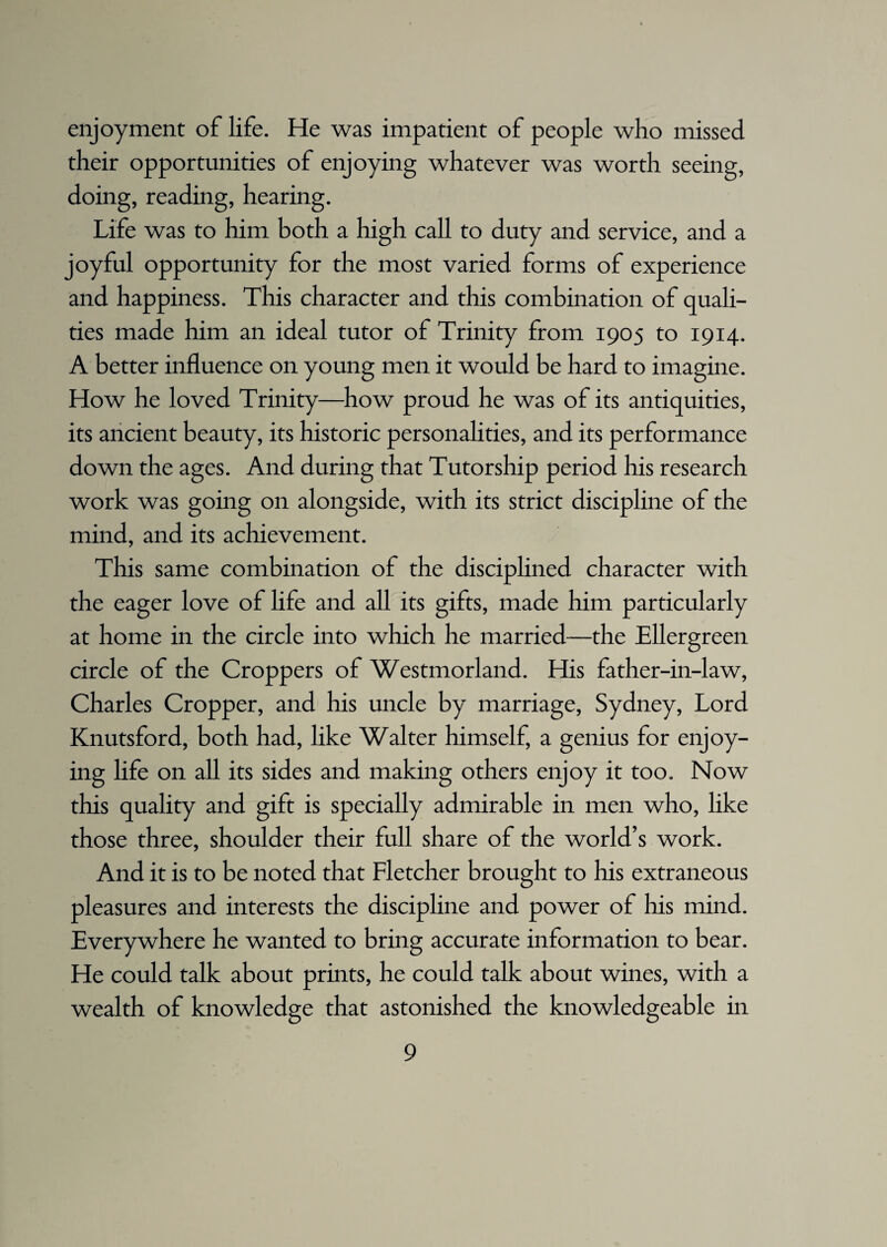 enjoyment of life. He was impatient of people who missed their opportunities of enjoying whatever was worth seeing, doing, reading, hearing. Life was to him both a high call to duty and service, and a joyful opportunity for the most varied forms of experience and happiness. This character and this combination of quali¬ ties made him an ideal tutor of Trinity from 1905 to 1914. A better influence on young men it would be hard to imagine. How he loved Trinity—how proud he was of its antiquities, its ancient beauty, its historic personalities, and its performance down the ages. And during that Tutorship period his research work was going on alongside, with its strict discipline of the mind, and its achievement. This same combination of the disciplined character with the eager love of life and all its gifts, made him particularly at home in the circle into which he married—the Ellergreen circle of the Croppers of Westmorland. His father-in-law, Charles Cropper, and his uncle by marriage, Sydney, Lord Knutsford, both had, like Walter himself, a genius for enjoy¬ ing life on all its sides and making others enjoy it too. Now this quality and gift is specially admirable in men who, like those three, shoulder their full share of the world’s work. And it is to be noted that Fletcher brought to his extraneous pleasures and interests the discipline and power of his mind. Everywhere he wanted to bring accurate information to bear. He could talk about prints, he could talk about wines, with a wealth of knowledge that astonished the knowledgeable in