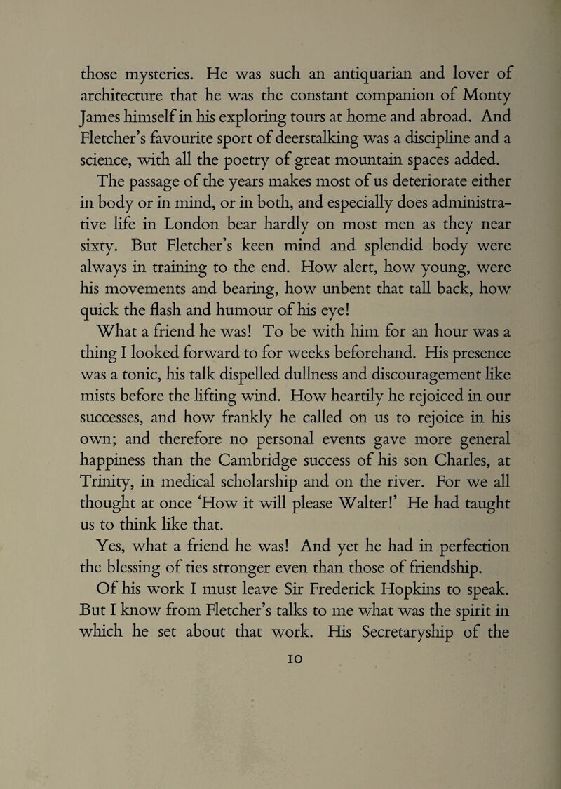 those mysteries. He was such an antiquarian and lover of architecture that he was the constant companion of Monty James himself in his exploring tours at home and abroad. And Fletcher’s favourite sport of deerstalking was a discipline and a science, with all the poetry of great mountain spaces added. The passage of the years makes most of us deteriorate either in body or in mind, or in both, and especially does administra¬ tive life in London bear hardly on most men as they near sixty. But Fletcher’s keen mind and splendid body were always in training to the end. How alert, how young, were his movements and bearing, how unbent that tall back, how quick the flash and humour of his eye! What a friend he was! To be with him for an hour was a thing I looked forward to for weeks beforehand. His presence was a tonic, his talk dispelled dullness and discouragement like mists before the lifting wind. How heartily he rejoiced in our successes, and how frankly he called on us to rejoice in his own; and therefore no personal events gave more general happiness than the Cambridge success of his son Charles, at Trinity, in medical scholarship and on the river. For we all thought at once ‘How it will please Walter!’ He had taught us to think like that. Yes, what a friend he was! And yet he had in perfection the blessing of ties stronger even than those of friendship. Of his work I must leave Sir Frederick Hopkins to speak. But I know from Fletcher’s talks to me what was the spirit in which he set about that work. His Secretaryship of the io