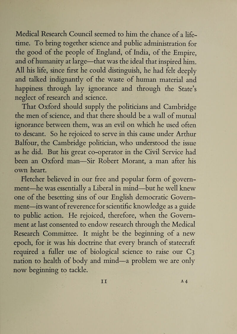 Medical Research Council seemed to him the chance of a life¬ time. To bring together science and public administration for the good of the people of England, of India, of the Empire, and of humanity at large—that was the ideal that inspired him. All his life, since first he could distinguish, he had felt deeply and talked indignantly of the waste of human material and happiness through lay ignorance and through the State’s neglect of research and science. That Oxford should supply the politicians and Cambridge the men of science, and that there should be a wall of mutual ignorance between them, was an evil on which he used often to descant. So he rejoiced to serve in this cause under Arthur Balfour, the Cambridge politician, who understood the issue as he did. But his great co-operator in the Civil Service had been an Oxford man—Sir Robert Morant, a man after his own heart. Fletcher believed in our free and popular form of govern¬ ment—he was essentially a Liberal in mind—but he well knew one of the besetting sins of our English democratic Govern¬ ment—its want of reverence for scientific knowledge as a guide to public action. He rejoiced, therefore, when the Govern¬ ment at last consented to endow research through the Medical Research Committee. It might be the beginning of a new epoch, for it was his doctrine that every branch of statecraft required a fuller use of biological science to raise our C3 nation to health of body and mind—a problem we are only now beginning to tackle.