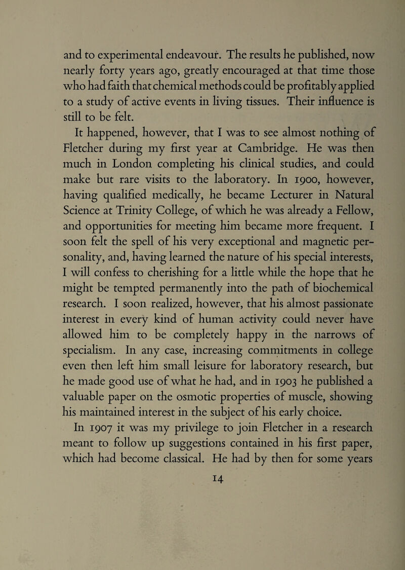 and to experimental endeavour. The results he published, now nearly forty years ago, greatly encouraged at that time those who had faith that chemical methods could be profitably applied to a study of active events in living tissues. Their influence is still to be felt. It happened, however, that I was to see almost nothing of Fletcher during my first year at Cambridge. He was then much in London completing his clinical studies, and could make but rare visits to the laboratory. In 1900, however, having qualified medically, he became Lecturer in Natural Science at Trinity College, of which he was already a Fellow, and opportunities for meeting him became more frequent. I soon felt the spell of his very exceptional and magnetic per¬ sonality, and, having learned the nature of his special interests, I will confess to cherishing for a little while the hope that he might be tempted permanently into the path of biochemical research. I soon realized, however, that his almost passionate interest in every kind of human activity could never have allowed him to be completely happy in the narrows of specialism. In any case, increasing commitments in college even then left him small leisure for laboratory research, but he made good use of what he had, and in 1903 he pubhshed a valuable paper on the osmotic properties of muscle, showing his maintained interest in the subject of his early choice. In 1907 it was my privilege to join Fletcher in a research meant to follow up suggestions contained in his first paper, which had become classical. He had by then for some years