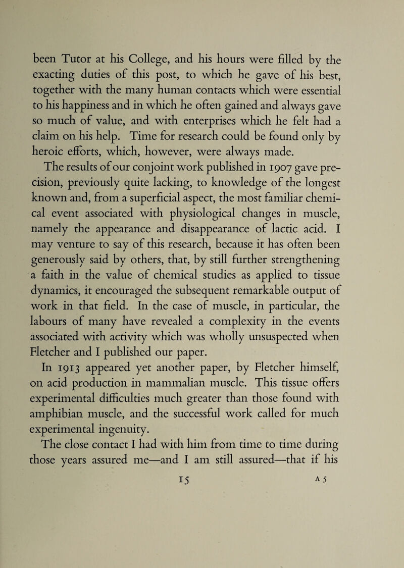 been Tutor at his College, and his hours were filled by the exacting duties of this post, to which he gave of his best, together with the many human contacts which were essential to his happiness and in which he often gained and always gave so much of value, and with enterprises which he felt had a claim on his help. Time for research could be found only by heroic efforts, which, however, were always made. The results of our conjoint work published in 1907 gave pre¬ cision, previously quite lacking, to knowledge of the longest known and, from a superficial aspect, the most familiar chemi¬ cal event associated with physiological changes in muscle, namely the appearance and disappearance of lactic acid. I may venture to say of this research, because it has often been generously said by others, that, by still further strengthening a faith in the value of chemical studies as applied to tissue dynamics, it encouraged the subsequent remarkable output of work in that field. In the case of muscle, in particular, the labours of many have revealed a complexity in the events associated with activity which was wholly unsuspected when Fletcher and I published our paper. In 1913 appeared yet another paper, by Fletcher himself, on acid production in mammalian muscle. This tissue offers experimental difficulties much greater than those found with amphibian muscle, and the successful work called for much experimental ingenuity. The close contact I had with him from time to time during those years assured me—and I am still assured—that if his