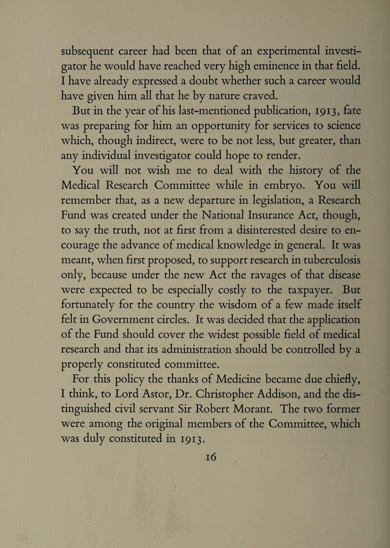 subsequent career had been that of an experimental investi¬ gator he would have reached very high eminence in that field. I have already expressed a doubt whether such a career would have given him all that he by nature craved. But in the year of his last-mentioned publication, 1913, fate was preparing for him an opportunity for services to science which, though indirect, were to be not less, but greater, than any individual investigator could hope to render. You will not wish me to deal with the history of the Medical Research Committee while in embryo. You will remember that, as a new departure in legislation, a Research Fund was created under the National Insurance Act, though, to say the truth, not at first from a disinterested desire to en¬ courage the advance of medical knowledge in general. It was meant, when first proposed, to support research in tuberculosis only, because under the new Act the ravages of that disease were expected to be especially costly to the taxpayer. But fortunately for the country the wisdom of a few made itself felt in Government circles. It was decided that the application of the Fund should cover the widest possible field of medical research and that its administration should be controlled by a properly constituted committee. For this policy the thanks of Medicine became due chiefly, I think, to Lord Astor, Dr. Christopher Addison, and the dis¬ tinguished civil servant Sir Robert Morant. The two former were among the original members of the Committee, which was duly constituted in 1913.