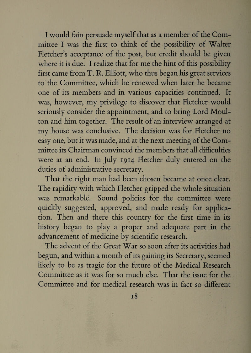 I would fain persuade myself that as a member of the Com¬ mittee I was the first to think of the possibility of Walter Fletcher’s acceptance of the post, but credit should be given where it is due. I realize that for me the hint of this possibility first came from T. R. Elliott, who thus began his great services to the Committee, which he renewed when later he became one of its members and in various capacities continued. It was, however, my privilege to discover that Fletcher would seriously consider the appointment, and to bring Lord Moul¬ ton and him together. The result of an interview arranged at my house was conclusive. The decision was for Fletcher no easy one, but it was made, and at the next meeting of the Com¬ mittee its Chairman convinced the members that all difficulties were at an end. In July 1914 Fletcher duly entered on the duties of administrative secretary. That the right man had been chosen became at once clear. The rapidity with which Fletcher gripped the whole situation was remarkable. Sound policies for the committee were quickly suggested, approved, and made ready for applica¬ tion. Then and there this country for the first time in its history began to play a proper and adequate part in the advancement of medicine by scientific research. The advent of the Great War so soon after its activities had begun, and within a month of its gaining its Secretary, seemed likely to be as tragic for the future of the Medical Research Committee as it was for so much else. That the issue for the Committee and for medical research was in fact so different