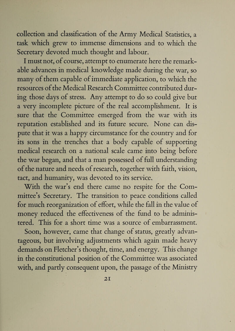 collection and classification of the Army Medical Statistics, a task which grew to immense dimensions and to which the Secretary devoted much thought and labour. I must not, of course, attempt to enumerate here the remark¬ able advances in medical knowledge made during the war, so many of them capable of immediate application, to which the resources of the Medical Research Committee contributed dur¬ ing those days of stress. Any attempt to do so could give but a very incomplete picture of the real accomplishment. It is sure that the Committee emerged from the war with its reputation established and its future secure. None can dis¬ pute that it was a happy circumstance for the country and for its sons in the trenches that a body capable of supporting medical research on a national scale came into being before the war began, and that a man possessed of full understanding of the nature and needs of research, together with faith, vision, tact, and humanity, was devoted to its service. With the war’s end there came no respite for the Com¬ mittee’s Secretary. The transition to peace conditions called for much reorganization of effort, while the fall in the value of money reduced the effectiveness of the fund to be adminis¬ tered. This for a short time was a source of embarrassment. Soon, however, came that change of status, greatly advan¬ tageous, but involving adjustments which again made heavy demands on Fletcher’s thought, time, and energy. This change in the constitutional position of the Committee was associated with, and partly consequent upon, the passage of the Ministry