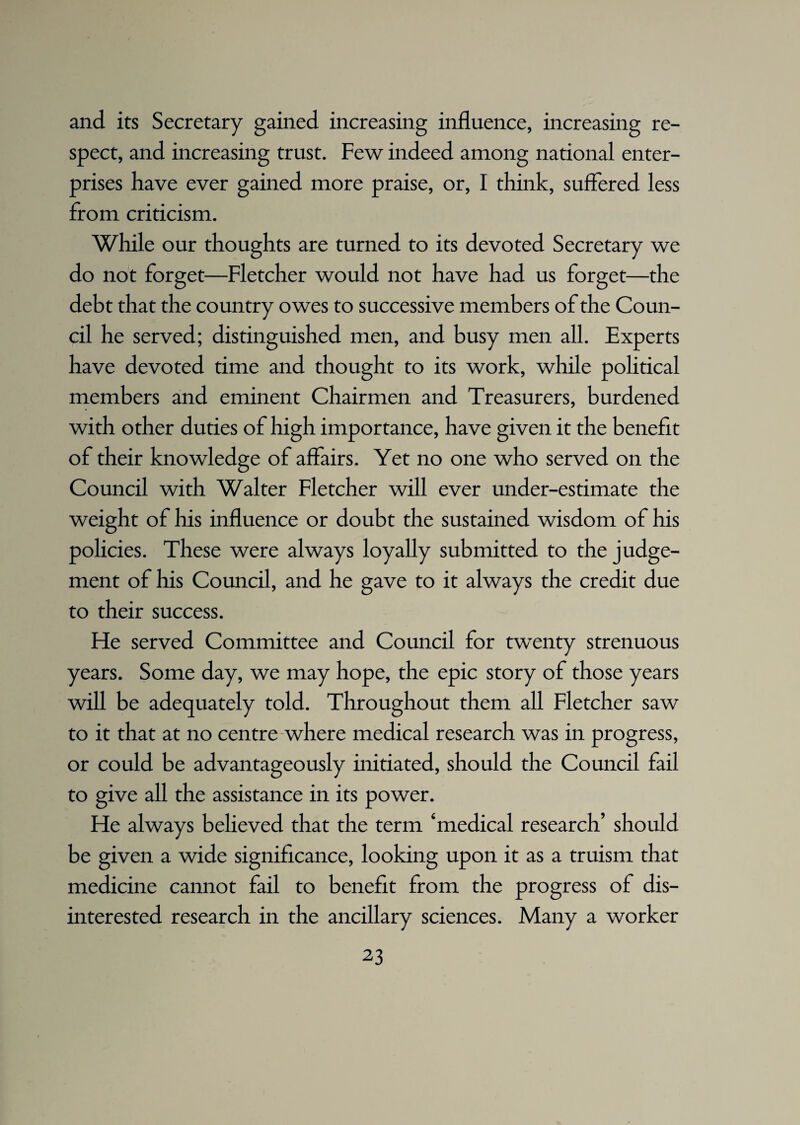 and its Secretary gained increasing influence, increasing re¬ spect, and increasing trust. Few indeed among national enter¬ prises have ever gained more praise, or, I think, suffered less from criticism. While our thoughts are turned to its devoted Secretary we do not forget—Fletcher would not have had us forget—the debt that the country owes to successive members of the Coun¬ cil he served; distinguished men, and busy men all. Experts have devoted time and thought to its work, while political members and eminent Chairmen and Treasurers, burdened with other duties of high importance, have given it the benefit of their knowledge of affairs. Yet no one who served on the Council with Walter Fletcher will ever under-estimate the weight of his influence or doubt the sustained wisdom of his policies. These were always loyally submitted to the judge¬ ment of his Council, and he gave to it always the credit due to their success. Fie served Committee and Council for twenty strenuous years. Some day, we may hope, the epic story of those years will be adequately told. Throughout them all Fletcher saw to it that at no centre where medical research was in progress, or could be advantageously initiated, should the Council fail to give all the assistance in its power. He always believed that the term ‘medical research’ should be given a wide significance, looking upon it as a truism that medicine cannot fail to benefit from the progress of dis¬ interested research in the ancillary sciences. Many a worker