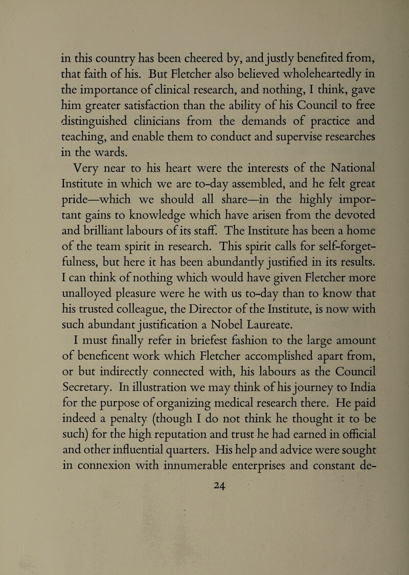 in this country has been cheered by, and justly benefited from, that faith of his. But Fletcher also believed wholeheartedly in the importance of clinical research, and nothing, I think, gave him greater satisfaction than the ability of his Council to free distinguished clinicians from the demands of practice and teaching, and enable them to conduct and supervise researches in the wards. Very near to his heart were the interests of the National Institute in which we are to-day assembled, and he felt great pride—which we should all share—in the highly impor¬ tant gains to knowledge which have arisen from the devoted and brilliant labours of its staff. The Institute has been a home of the team spirit in research. This spirit calls for self-forget¬ fulness, but here it has been abundantly justified in its results. I can think of nothing which would have given Fletcher more unalloyed pleasure were he with us to-day than to know that his trusted colleague, the Director of the Institute, is now with such abundant justification a Nobel Laureate. I must finally refer in briefest fashion to the large amount of beneficent work which Fletcher accomplished apart from, or but indirectly connected with, his labours as the Council Secretary. In illustration we may think of his journey to India for the purpose of organizing medical research there. He paid indeed a penalty (though I do not think he thought it to be such) for the high reputation and trust he had earned in official and other influential quarters. His help and advice were sought in connexion with innumerable enterprises and constant de-