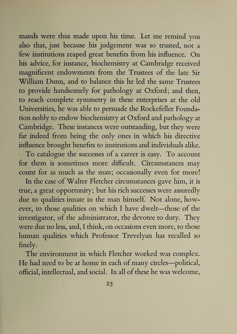 mands were thus made upon his time. Let me remind you also that, just because his judgement was so trusted, not a few institutions reaped great benefits from his influence. On his advice, for instance, biochemistry at Cambridge received magnificent endowments from the Trustees of the late Sir William Dunn, and to balance this he led the same Trustees to provide handsomely for pathology at Oxford; and then, to reach complete symmetry in these enterprises at the old Universities, he was able to persuade the Rockefeller Founda¬ tion nobly to endow biochemistry at Oxford and pathology at Cambridge. These instances were outstanding, but they were far indeed from being the only ones in which his directive influence brought benefits to institutions and individuals alike. To catalogue the successes of a career is easy. To account for them is sometimes more difficult. Circumstances may count for as much as the man; occasionally even for more! In the case of Walter Fletcher circumstances gave him, it is true, a great opportunity; but his rich successes were assuredly due to qualities innate in the man himself. Not alone, how¬ ever, to those qualities on which I have dwelt—those of the investigator, of the administrator, the devotee to duty. They were due no less, and, I think, on occasions even more, to those human qualities which Professor Trevelyan has recalled so The environment in which Fletcher worked was complex. He had need to be at home in each of many circles—political, official, intellectual, and social. In all of these he was welcome,