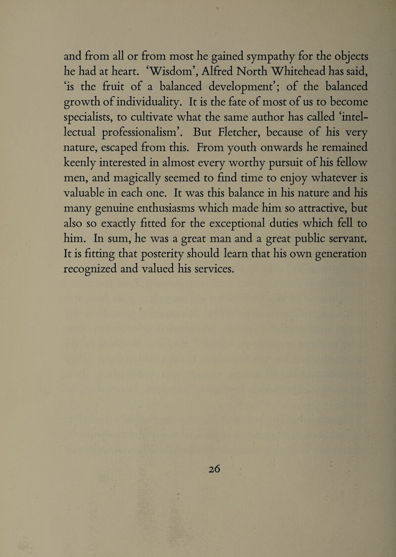 and from all or from most he gained sympathy for the objects he had at heart. ‘Wisdom’, Alfred North Whitehead has said, ‘is the fruit of a balanced development’; of the balanced growth of individuality. It is the fate of most of us to become specialists, to cultivate what the same author has called ‘intel¬ lectual professionalism’. But Fletcher, because of his very nature, escaped from this. From youth onwards he remained keenly interested in almost every worthy pursuit of his fellow men, and magically seemed to find time to enjoy whatever is valuable in each one. It was this balance in his nature and his many genuine enthusiasms which made him so attractive, but also so exactly fitted for the exceptional duties which fell to him. In sum, he was a great man and a great public servant. It is fitting that posterity should learn that his own generation recognized and valued his services.