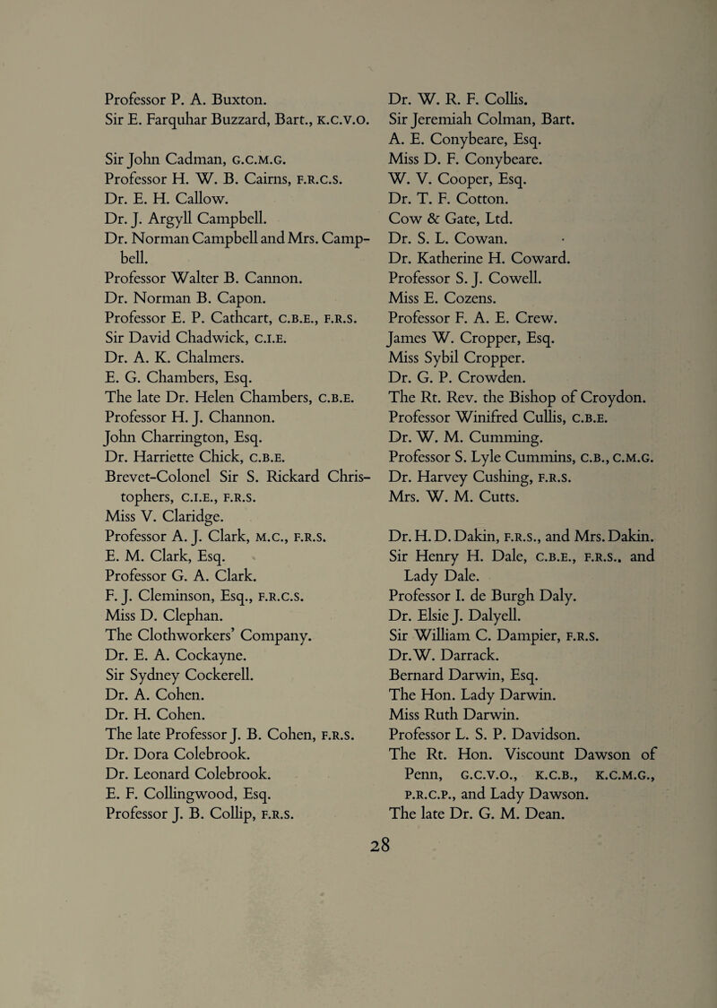 Professor P. A. Buxton. Sir E. Farquhar Buzzard, Bart., k.c.v.o. Sir John Cadman, g.c.m.g. Professor H. W. B. Cairns, f.r.c.s. Dr. E. H. Callow. Dr. J. Argyll Campbell. Dr. Norman Campbell and Mrs. Camp¬ bell. Professor Walter B. Cannon. Dr. Norman B. Capon. Professor E. P. Cathcart, c.b.e., f.r.s. Sir David Chadwick, c.i.e. Dr. A. K. Chalmers. E. G. Chambers, Esq. The late Dr. Helen Chambers, c.b.e. Professor H. J. Channon. John Charrington, Esq. Dr. Harriette Chick, c.b.e. Brevet-Colonel Sir S. Rickard Chris¬ tophers, C.I.E., F.R.S. Miss V. Claridge. Professor A. J. Clark, m.c., f.r.s. E. M. Clark, Esq. Professor G. A. Clark. F. J. Cleminson, Esq., f.r.c.s. Miss D. Clephan. The Clothworkers’ Company. Dr. E. A. Cockayne. Sir Sydney Cockerell. Dr. A. Cohen. Dr. H. Cohen. The late Professor J. B. Cohen, f.r.s. Dr. Dora Colebrook. Dr. Leonard Colebrook. E. F. Colhngwood, Esq. Professor J. B. Collip, f.r.s. Dr. W. R. F. Collis. Sir Jeremiah Colman, Bart. A. E. Conybeare, Esq. Miss D. F. Conybeare. W. V. Cooper, Esq. Dr. T. F. Cotton. Cow & Gate, Ltd. Dr. S. L. Cowan. Dr. Katherine H. Coward. Professor S. J. Cowell. Miss E. Cozens. Professor F. A. E. Crew. James W. Cropper, Esq. Miss Sybil Cropper. Dr. G. P. Crowden. The Rt. Rev. the Bishop of Croydon. Professor Winifred Cullis, c.b.e. Dr. W. M. Cumming. Professor S. Lyle Cummins, c.b., c.m.g. Dr. Harvey Cushing, f.r.s. Mrs. W. M. Cutts. Dr. H. D. Dakin, f.r.s., and Mrs. Dakin. Sir Henry H. Dale, c.b.e., f.r.s.. and Lady Dale. Professor I. de Burgh Daly. Dr. Elsie J. Dalyell. Sir William C. Dampier, f.r.s. Dr.W. Darrack. Bernard Darwin, Esq. The Hon. Lady Darwin. Miss Ruth Darwin. Professor L. S. P. Davidson. The Rt. Hon. Viscount Dawson of Penn, g.c.v.o., k.c.b., k.c.m.g., p.r.c.p., and Lady Dawson. The late Dr. G. M. Dean.