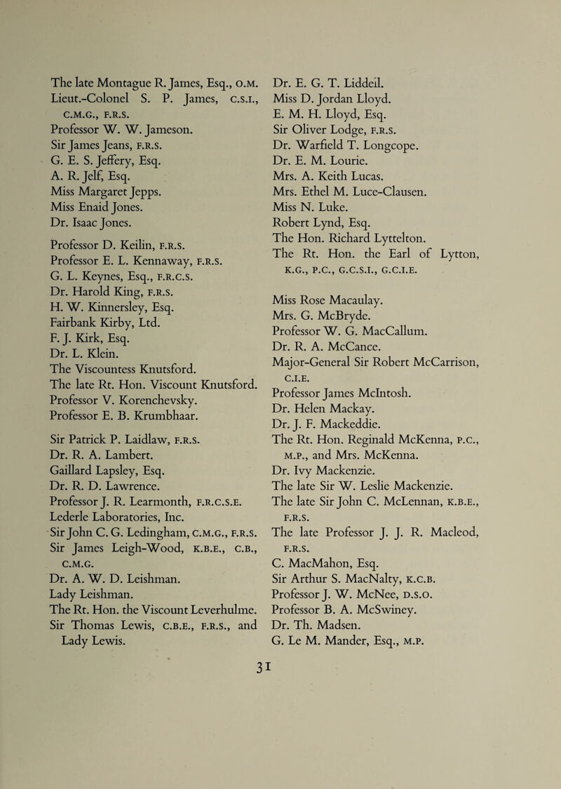 The late Montague R. James, Esq., o.m. Lieut.-Colonel S. P. James, c.s.i., C.M.G., F.R.S. Professor W. W. Jameson. Sir James Jeans, f.r.s. G. E. S. Jeffery, Esq. A. R. Jelf, Esq. Miss Margaret Jepps. Miss Enaid Jones. Dr. Isaac Jones. Professor D. Keilin, f.r.s. Professor E. L. Kennaway, f.r.s. G. L. Keynes, Esq., f.r.c.s. Dr. Harold King, f.r.s. H. W. Kinnersley, Esq. Fairbank Kirby, Ltd. F. J. Kirk, Esq. Dr. L. Klein. The Viscountess Knutsford. The late Rt. Hon. Viscount Knutsford. Professor V. Korenchevsky. Professor E. B. Krumbhaar. Sir Patrick P. Laidlaw, f.r.s. Dr. R. A. Lambert. Gaillard Lapsley, Esq. Dr. R. D. Lawrence. Professor J. R. Learmonth, f.r.c.s.e. Lederle Laboratories, Inc. Sir John C. G. Ledingham, c.m.g., f.r.s. Sir James Leigh-Wood, k.b.e., c.b., c.m.g. Dr. A. W. D. Leishman. Lady Leishman. The Rt. Hon. the Viscount Leverhulme. Sir Thomas Lewis, c.b.e., f.r.s., and Lady Lewis. Dr. E. G. T. Liddeil. Miss D. Jordan Lloyd. E. M. H. Lloyd, Esq. Sir Ohver Lodge, f.r.s. Dr. Warfield T. Longcope. Dr. E. M. Lourie. Mrs. A. Keith Lucas. Mrs. Ethel M. Luce-Clausen. Miss N. Luke. Robert Lynd, Esq. The Hon. Richard Lyttelton. The Rt. Hon. the Earl of Lytton, K.G., P.C., G.C.S.I., G.C.I.E. Miss Rose Macaulay. Mrs. G. McBryde. Professor W. G. MacCallum. Dr. R. A. McCance. Maj or-General Sir Robert McCarrison, C.I.E. Professor James McIntosh. Dr. Helen Mackay. Dr. J. F. Mackeddie. The Rt. Hon. Reginald McKenna, p.c., m.p., and Mrs. McKenna. Dr. Ivy Mackenzie. The late Sir W. Leslie Mackenzie. The late Sir John C. McLennan, k.b.e., f.r.s. The late Professor J. J. R. Macleod, F.R.S. C. MacMahon, Esq. Sir Arthur S. MacNalty, k.c.b. Professor J. W. McNee, d.s.o. Professor B. A. McSwiney. Dr. Th. Madsen. G. Le M. Mander, Esq., m.p.