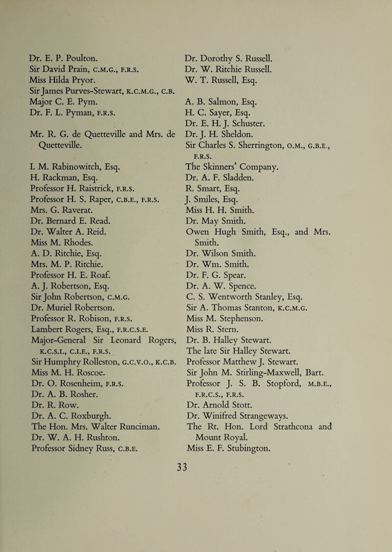 Dr. E. P. Poulton. Sir David Prain, c.m.g., f.r.s. Miss Hilda Pryor. Sir James Purves-Stewart, k.c.m.g., c.b. Major C. E. Pym. Dr. F. L. Pyman, f.r.s. Mr. R. G. de Quetteville and Mrs. de Quetteville. I. M. Rabinowitch, Esq. H. Rackman, Esq. Professor H. Raistrick, f.r.s. Professor H. S. Raper, c.b.e., f.r.s. Mrs. G. Raverat. Dr. Bernard E. Read. Dr. Walter A. Reid. Miss M. Rhodes. A. D. Ritchie, Esq. Mrs. M. P. Ritchie. Professor H. E. Roaf. A. J. Robertson, Esq. Sir John Robertson, c.m.g. Dr. Muriel Robertson. Professor R. Robison, f.r.s. Lambert Rogers, Esq., f.r.c.s.e. Major-General Sir Leonard Rogers, K.C.S.I., C.I.E., F.R.S. Sir Humphry Rolleston, G.c.v.o., k.c.b. Miss M. H. Roscoe. Dr. O. Rosenheim, f.r.s. Dr. A. B. Rosher. Dr. R. Row. Dr. A. C. Roxburgh. The Hon. Mrs. Walter Runciman. Dr. W. A. H. Rushton. Professor Sidney Russ, c.b.e. Dr. Dorothy S. Russell. Dr. W. Ritchie Russell. W. T. Russell, Esq. A. B. Salmon, Esq. H. C. Sayer, Esq. Dr. E. H. J. Schuster. Dr. J. H. Sheldon. Sir Charles S. Sherrington, o.m., g.b.e., f.r.s. The Skinners’ Company. Dr. A. F. Sladden. R. Smart, Esq. J. Smiles, Esq. Miss H. H. Smith. Dr. May Smith. Owen Hugh Smith, Esq., and Mrs. Smith. Dr. Wilson Smith. Dr. Wm. Smith. Dr. F. G. Spear. Dr. A. W. Spence. C. S. Wentworth Stanley, Esq. Sir A. Thomas Stanton, k.c.m.g. Miss M. Stephenson. Miss R. Stern. Dr. B. Halley Stewart. The late Sir Halley Stewart. Professor Matthew J. Stewart. Sir John M. Stirling-Maxwell, Bart. Professor J. S. B. Stopford, m.b.e., F.R.C.S., F.R.S. Dr. Arnold Stott. Dr. Winifred Strangeways. The Rt. Hon. Lord Strathcona and Mount Royal. Miss E. F. Stubington.