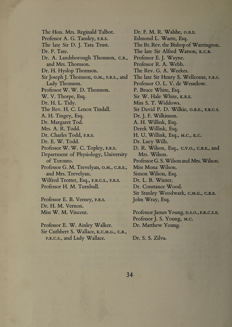 The Hon. Mrs. Reginald Talbot. Professor A. G. Tansley, f.r.s. The late Sir D. J. Tata Trust. Dr. P. Tate. Dr. A. Landsborough Thomson, c.b., and Mrs. Thomson. Dr. H. Hyslop Thomson. Sir Joseph J. Thomson, o.M., f.r.s., and Lady Thomson. Professor W. W. D. Thomson. W. V. Thorpe, Esq. Dr. H. L. Tidy. The Rev. H. C. Lenox Tindall. A. H. Tingey, Esq. Dr. Margaret Tod. Mrs. A. R. Todd. Dr. Charles Todd, f.r.s. Dr. E. W. Todd. Professor W. W. C. Topley, f.r.s. Department of Physiology, University of Toronto. Professor G. M. Trevelyan, o.M., c.b.e., and Mrs. Trevelyan. Wilfred Trotter, Esq., f.r.c.s., f.r.s. Professor H. M. Turnbull. Professor E. B. Verney, f.r.s. Dr. H. M. Vernon. Miss W. M. Vincent. Professor E. W. Ainley Walker. Sir Cuthbert S. Wallace, k.c.m.g., c.b., f.r.c.s., and Lady Wallace. Dr. F. M. R. Walshe, o.b.e. Edmond L. Warre, Esq. The Rt. Rev. the Bishop of Warrington. The late Sir Alfred Watson, k.c.b. Professor E. J. Wayne. Professor R. A. Webb. The Rev. G. A. Weekes. The late Sir Henry S. Wellcome, f.r.s. Professor O. L. V. de Wesselow. P. Bruce White, Esq. Sir W. Hale White, k.b.e. Miss S. T. Widdows. Sir David P. D. Wilkie, o.b.e., f.r.c.s. Dr. J. F. Wilkinson. A. H. Willink, Esq. Derek Willink, Esq. H. U. Willink, Esq., M.C., K.c. Dr. Lucy Wills. D. R. Wilson, Esq., c.v.o., c.b.e., and Mrs. Wilson. Professor G. S. Wilson and Mrs. Wilson. Miss Mona Wilson. Simon Wilson, Esq. Dr. L. B. Winter. Dr. Constance Wood. Sir Stanley Woodwark, c.m.g., c.b.e. John Wray, Esq. Professor James Young, d.s.o., f.r.c.s.e. Professor J. S. Young, m.c. Dr. Matthew Young. Dr. S. S. Zilva. >