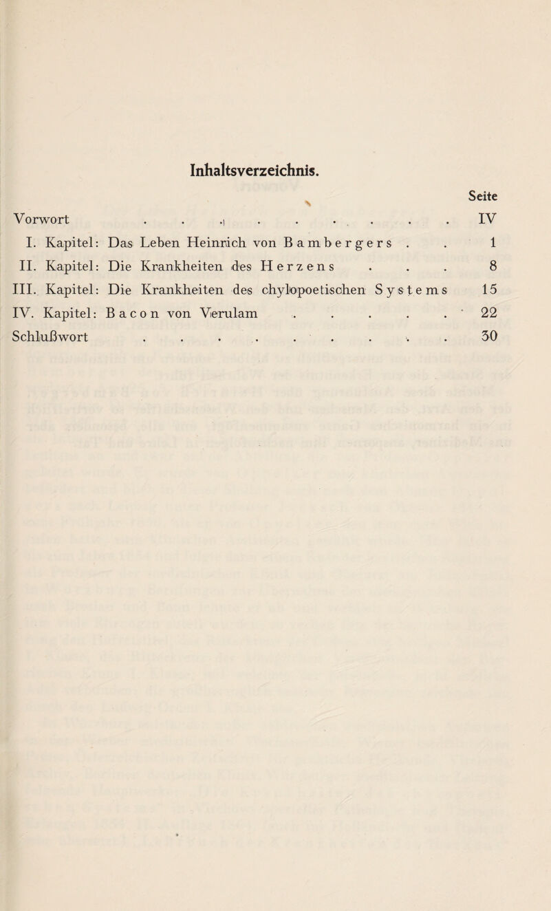 Inhaltsverzeichnis. Seite Vorwort . . .) . . . . IV I. Kapitel: Das Leben Heinrich von Bamberg er s . . 1 II. Kapitel: Die Krankheiten des Herzens . . . 8 III. Kapitel: Die Krankheiten des chylo poetischen Systems 15 IV. Kapitel: Bacon von Verulam ... . . . . ' 22 Schlußwort . . . . . . . 30