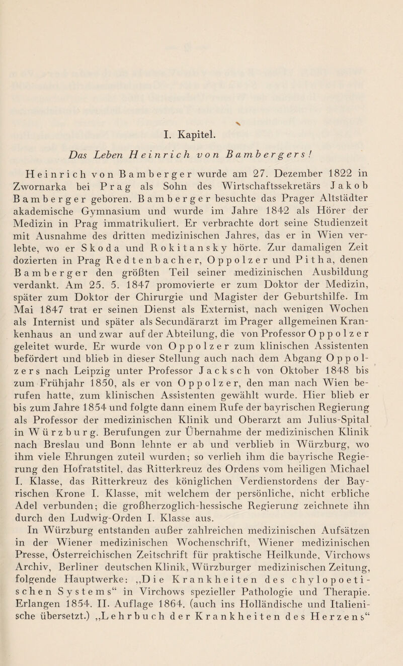 Das Leben Heinrich von Banibergers! Heinrich von Bamberger wurde am 27. Dezember 1822 in Zwornarka bei Prag als Sohn des Wirtschaftssekretärs Jakob Bamberger geboren. Bamberger besuchte das Prager Altstädter akademische Gymnasium und wurde im Jahre 1842 als Hörer der Medizin in Prag immatrikuliert. Er verbrachte dort seine Studienzeit mit Ausnahme des dritten medizinischen Jahres, das er in Wien ver¬ lebte, wo er Skoda und Rokitansky hörte. Zur damaligen Zeit dozierten in Prag Redtenbacher, Oppolzer und P i t h a, denen Bamberger den größten Teil seiner medizinischen Ausbildung verdankt. Am 25. 5. 1847 promovierte er zum Doktor der Medizin, später zum Doktor der Chirurgie und Magister der Geburtshilfe. Im Mai 1847 trat er seinen Dienst als Externist, nach wenigen Wochen als Internist und später als Secundärarzt im Prager allgemeinen Kran¬ kenhaus an und zwar auf der Abteilung, die von Professor Oppolzer geleitet wurde. Er wurde von Oppolzer zum klinischen Assistenten befördert und blieb in dieser Stellung auch nach dem Abgang Oppol¬ zers nach Leipzig unter Professor Jack sch von Oktober 1848 bis zum Frühjahr 1850, als er von Oppolzer, den man nach Wien be¬ rufen hatte, zum klinischen Assistenten gewählt wurde. Hier blieb er bis zum Jahre 1854 und folgte dann einem Rufe der bayrischen Regierung als Professor der medizinischen Klinik und Oberarzt am Julius-Spital in Würzburg. Berufungen zur Übernahme der medizinischen Klinik nach Breslau und Bonn lehnte er ab und verblieb in Würzburg, wo ihm viele Ehrungen zuteil wurden; so verlieh ihm die bayrische Regie¬ rung den Llofratstitel, das Ritterkreuz des Ordens vom heiligen Michael I. Klasse, das Ritterkreuz des königlichen Verdienstordens der Bay¬ rischen Krone I. Klasse, mit welchem der persönliche, nicht erbliche Adel verbunden; die großherzoglich-hessische Regierung zeichnete ihn durch den Ludwig-Orden I. Klasse aus. In Würzburg entstanden außer zahlreichen medizinischen Aufsätzen in der Wiener medizinischen Wochenschrift, Wiener medizinischen Presse, Österreichischen Zeitschrift für praktische Heilkunde, Virchows Archiv, Berliner deutschen Klinik, Würzburger medizinischen Zeitung, folgende Hauptwerke: ,,D ie Krankheiten des chylopoeti- schen Systems“ in Virchows spezieller Pathologie und Therapie. Erlangen 1854. II. Auflage 1864. (auch ins Holländische und Italieni¬ sche übersetzt.) ,,L ehrbuch der Krankheiten des Herzens“