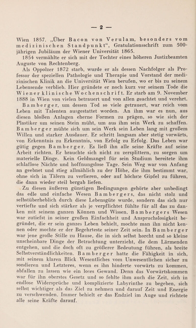 Wien 1857. „Über Bacon von Verulam, besonders vom medizinischen Standpunkt“, Gratulationsschrift zum 500- jährigen Jubiläum der Wiener Universität 1865. 1854 vermählte er sich mit der Tochter eines höheren Justizbeamten Auguste von Rechtenberg. Als Oppolzer 1872 starb, wurde er als dessen Nachfolger als Pro¬ fessor der speziellen Pathologie und Therapie und Vorstand der medi¬ zinischen Klinik an die Universität Wien berufen, wo er bis zu seinem Lebensende verblieb. Hier gründete er noch kurz vor seinem Tode die Wiener klinische Wochenschrift. Er starb am 9. November 1888 in Wien von vielen betrauert und von allen geachtet und verehrt. Bamberger, um dessen Tod so viele getrauert, war reich vom Leben mit Talenten ausgestattet worden. An ihm war es nun, aus diesen bloßen Anlagen eherne Formen zu prägen, so wie sich der Plastiker um seinen Stein müht, um aus ihm sein Werk zu schaffen. Bamberger mühte sich um sein Werk sein Leben lang mit großem Willen und starker Ausdauer. Er schritt langsam aber stetig vorwärts, von Erkenntnis zu Erkenntnis, von Erfolg zu Erfolg. Das Leben war gütig gegen Bamberger. Es ließ ihn alle seine Kräfte auf seine Arbeit richten. Er brauchte sich nicht zu zersplittern, zu sorgen um materielle Dinge. Kein Geldmangel für sein Studium bereitete ihm schlaflose Nächte und hoffnungslose Tage. Sein Weg war von Anfang an geebnet und stieg allmählich zu der Höhe, die ihm bestimmt war, ohne sich in Tälern zu verlieren, oder auf höchste Gipfel zu führen, die dann wieder steil bergab liefen. Zu diesen äußeren günstigen Bedingungen gehörte aber unbedingt das edle und einfache Wesen Bamberger s, das nicht stolz und selbstüberheblich durch diese Lebensgüte wurde, sondern das sich nur vertiefte und sich stärker als je verpflichtet fühlte für all das zu dan¬ ken mit seinem ganzen Können und Wissen. Bambergers Wesen war zutiefst in seiner großen Einfachheit und Anspruchslosigkeit be¬ gründet, die er sein ganzes Leben behielt, mochte man ihn nicht ken¬ nen oder mochte er der Begehrteste seiner Zeit sein. In Bamberger war jene große Stille zu Hause, die in sich selbst horcht und so kleine unscheinbare Dinge der Betrachtung unterzieht, die dem Lärmenden entgehen, und die doch oft zu größerer Bedeutung führen, als breite Selbstverständlichkeiten. Bamberger hatte die Fähigkeit in sich, mit seinem klaren Blick Wesentliches vom Unwesentlichen sicher zu sondieren und Letzteres, wenn es ihn hinderte vorwärts zu kommen, abfallen zu lassen wie ein loses Gewand. Denn das Vorwärtskommen war für ihn oberstes Gesetz und so fehlte ihm auch die Zeit, sich in endlose Widersprüche und komplizierte Labyrinthe zu begeben, sich selbst wichtiger als das Ziel zu nehmen und darauf Zeit und Energie zu verschwenden. Immer behielt er das Endziel im Auge und richtete alle seine Kräfte darauf.