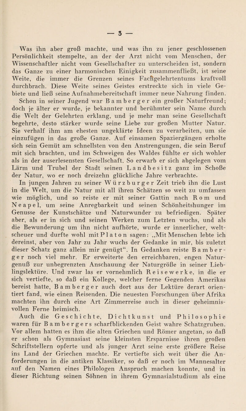 — 5 Was ihn aber groß machte, und was ihn zu jener geschlossenen Persönlichkeit stempelte, an der der Arzt nicht vom Menschen, der Wissenschaftler nicht vom Gesellschafter zu unterscheiden ist, sondern das Ganze zu einer harmonischen Einigkeit zusammenfließt, ist seine Weite, die immer die Grenzen seines Fachgelehrtentums kraftvoll durchbrach. Diese Weite seines Geistes erstreckte sich in viele Ge¬ biete und ließ seine Aufnahmebereitschaft immer neue Nahrung finden. Schon in seiner Jugend war Bamberger ein großer Naturfreund; doch je älter er wurde, je bekannter und berühmter sein Name durch die Welt der Gelehrten erklang, und je mehr man seine Gesellschaft begehrte, desto stärker wurde seine Liebe zur großen Mutter Natur. Sie verhalt ihm am ehesten ungeklärte Ideen zu verarbeiten, um sie einzufügen in das große Ganze. Auf einsamen Spaziergängen erholte sich sein Gemüt am schnellsten von den Anstrengungen, die sein Beruf mit sich brachten, und im Schweigen des Waldes fühlte er sich wohler als in der auserlesensten Gesellschaft. So erwarb er sich abgelegen vom Lärm und Trubel der Stadt seinen Landbesitz ganz im Schoße der Natur, wo er noch dreizehn glückliche Jahre verbrachte. In jungen Jahren zu seiner W iirzburger Zeit trieb ihn die Lust in die Welt, um die Natur mit all ihren Schätzen so weit zu umfassen wie möglich, und so reiste er mit seiner Gattin nach Rom und Neapel, um seine Anregbarkeit und seinen Schönheitshunger im Genüsse der Kunstschätze und Naturwunder zu befriedigen. Später aber, als er in sich und seinen Werken zum Letzten wuchs, und als die Bewunderung um ihn nicht aufhörte, wurde er innerlicher, welt¬ scheuer und durfte wohl mit Platon sagen: ,,Mit Menschen lebte ich dereinst, aber von Jahr zu Jahr wuchs der Gedanke in mir, bis zuletzt dieser Schatz ganz allein mir genügt“. In Gedanken reiste Bamber¬ ger noch viel mehr. Er erweiterte den erreichbaren, engen Natur¬ genuß zur unbegrenzten Anschauung der Naturgröße in seiner Lieb¬ lingslektüre. Und zwar las er vornehmlich Reisewerke, in die er sich vertiefte, so daß ein Kollege, welcher ferne Gegenden Amerikas bereist hatte, Bamberger auch dort aus der Lektüre derart orien¬ tiert fand, wie einen Reisenden. Die neuesten Forschungen über Afrika machten ihn durch eine Art Zimmerreise auch in dieser geheimnis¬ vollen Ferne heimisch. Auch die Geschichte, Dichtkunst und Philosophie waren für Bambergers scharfblickenden Geist wahre Schatzgruben. Vor allem hatten es ihm die alten Griechen und Römer angetan, so daß er schon als Gymnasiast seine kleinsten Ersparnisse ihren großen Schriftstellern opferte und als junger Arzt seine erste größere Reise ins Land der Griechen machte. Er vertiefte sich weit über die An¬ forderungen in die antiken Klassiker, so daß er noch im Mannesalter auf den Namen eines Philologen Anspruch machen konnte, und in dieser Richtung seinen Söhnen in ihrem Gymnasialstudium als eine