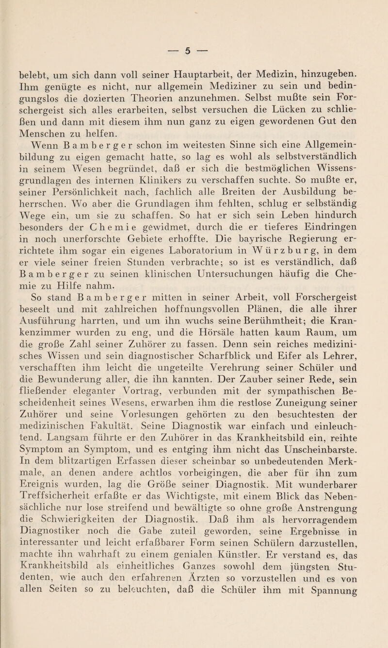 belebt, um sich dann voll seiner Hauptarbeit, der Medizin, hinzugeben. Ihm genügte es nicht, nur allgemein Mediziner zu sein und bedin¬ gungslos die dozierten Theorien anzunehmen. Selbst mußte sein For¬ schergeist sich alles erarbeiten, selbst versuchen die Lücken zu schlie¬ ßen und dann mit diesem ihm nun ganz zu eigen gewordenen Gut den Menschen zu helfen. Wenn Bamberger schon im weitesten Sinne sich eine Allgemein¬ bildung zu eigen gemacht hatte, so lag es wohl als selbstverständlich in seinem Wesen begründet, daß er sich die bestmöglichen Wissens¬ grundlagen des internen Klinikers zu verschaffen suchte. So mußte er, seiner Persönlichkeit nach, fachlich alle Breiten der Ausbildung be¬ herrschen. Wo aber die Grundlagen ihm fehlten, schlug er selbständig Wege ein, um sie zu schaffen. So hat er sich sein Leben hindurch besonders der Chemie gewidmet, durch die er tieferes Eindringen in noch unerforschte Gebiete erhoffte. Die bayrische Regierung er¬ richtete ihm sogar ein eigenes Laboratorium in W ü r z b u r g, in dem er viele seiner freien Stunden verbrachte; so ist es verständlich, daß Bamberger zu seinen klinischen Untersuchungen häufig die Che¬ mie zu Hilfe nahm. So stand Bamberger mitten in seiner Arbeit, voll Forschergeist beseelt und mit zahlreichen hoffnungsvollen Plänen, die alle ihrer Ausführung harrten, und um ihn wuchs seine Berühmtheit; die Kran¬ kenzimmer wurden zu eng, und die Hörsäle hatten kaum Raum, um die große Zahl seiner Zuhörer zu fassen. Denn sein reiches medizini¬ sches Wissen und sein diagnostischer Scharfblick und Eifer als Lehrer, verschafften ihm leicht die ungeteilte Verehrung seiner Schüler und die Bewunderung aller, die ihn kannten. Der Zauber seiner Rede, sein fließender eleganter Vortrag, verbunden mit der sympathischen Be¬ scheidenheit seines Wesens, erwarben ihm die restlose Zuneigung seiner Zuhörer und seine Vorlesungen gehörten zu den besuchtesten der medizinischen Fakultät. Seine Diagnostik war einfach und einleuch¬ tend. Langsam führte er den Zuhörer in das Krankheitsbild ein, reihte Symptom an Symptom, und es entging ihm nicht das Unscheinbarste. In dem blitzartigen Erfassen dieser scheinbar so unbedeutenden Merk¬ male, an denen andere achtlos vorbeigingen, die aber für ihn zum Ereignis wurden, lag die Größe seiner Diagnostik. Mit wunderbarer Treffsicherheit erfaßte er das Wichtigste, mit einem Blick das Neben¬ sächliche nur lose streifend und bewältigte so ohne große Anstrengung die Schwierigkeiten der Diagnostik. Daß ihm als hervorragendem Diagnostiker noch die Gabe zuteil geworden, seine Ergebnisse in interessanter und leicht erfaßbarer Form seinen Schülern darzustellen, machte ihn wahrhaft zu einem genialen Künstler. Er verstand es, das Krankheitsbild als einheitliches Ganzes sowohl dem jüngsten Stu¬ denten, wie auch den erfahrenen Ärzten so vorzustellen und es von allen Seiten so zu beleuchten, daß die Schüler ihm mit Spannung