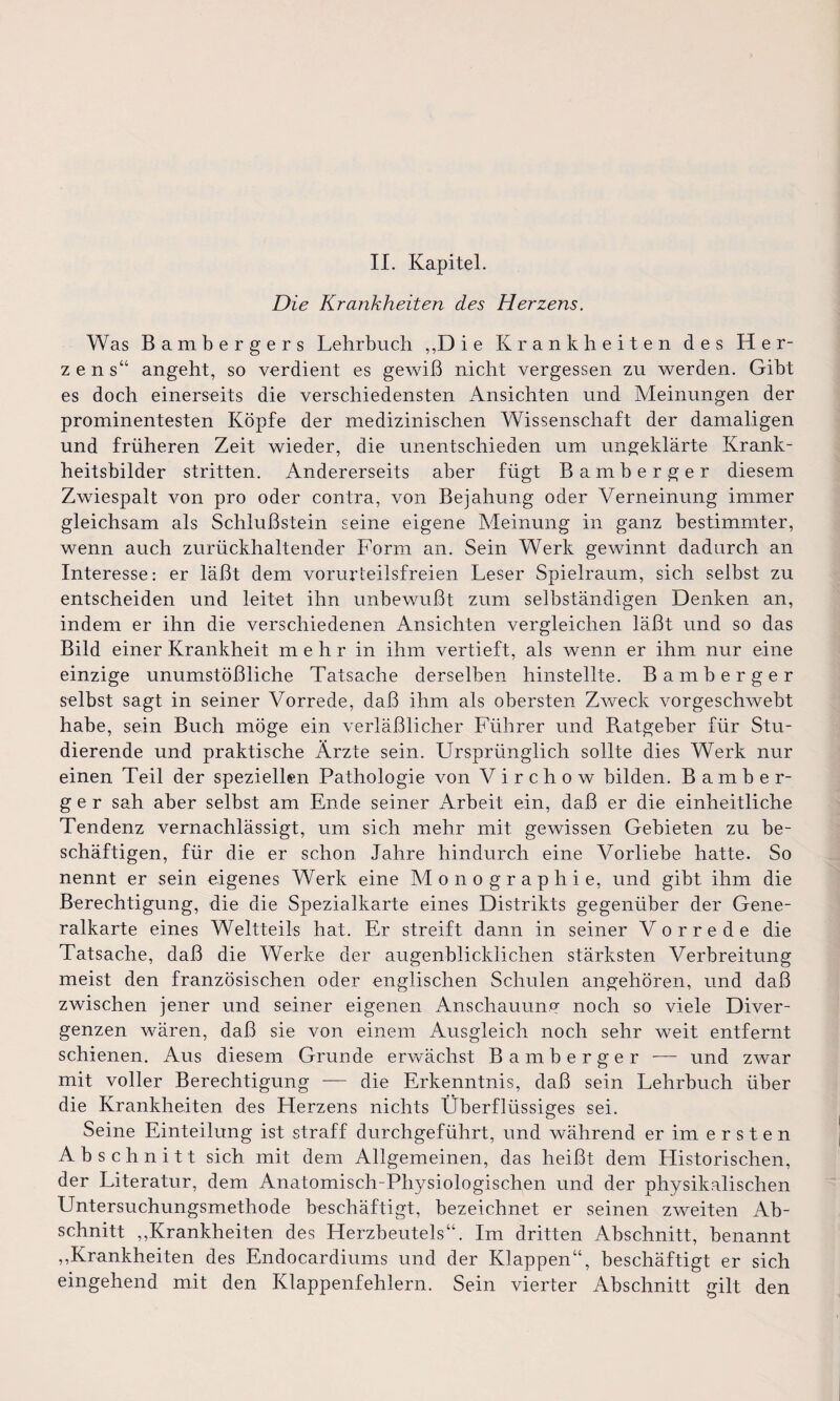 II. Kapitel. Die Krankheiten des Herzens. Was Bambergers Lehrbuch ,,Die Krankheiten des Her¬ zens“ angeht, so verdient es gewiß nicht vergessen zu werden. Gibt es doch einerseits die verschiedensten Ansichten und Meinungen der prominentesten Köpfe der medizinischen Wissenschaft der damaligen und früheren Zeit wieder, die unentschieden um ungeklärte Krank¬ heitsbilder stritten. Andererseits aber fügt Bamberger diesem Zwiespalt von pro oder contra, von Bejahung oder Verneinung immer gleichsam als Schlußstein seine eigene Meinung in ganz bestimmter, wenn auch zurückhaltender Form an. Sein Werk gewinnt dadurch an Interesse: er läßt dem vorurteilsfreien Leser Spielraum, sich selbst zu entscheiden und leitet ihn unbewußt zum selbständigen Denken an, indem er ihn die verschiedenen Ansichten vergleichen läßt und so das Bild einer Krankheit mehr in ihm vertieft, als wenn er ihm nur eine einzige unumstößliche Tatsache derselben hinstellte. Bamberger selbst sagt in seiner Vorrede, daß ihm als obersten Zweck vor geschwebt habe, sein Buch möge ein verläßlicher Führer und Ratgeber für Stu¬ dierende und praktische Ärzte sein. Ursprünglich sollte dies Werk nur einen Teil der speziellen Pathologie von V i r c h o w bilden. Bamber¬ ger sah aber selbst am Ende seiner Arbeit ein, daß er die einheitliche Tendenz vernachlässigt, um sich mehr mit gewissen Gebieten zu be¬ schäftigen, für die er schon Jahre hindurch eine Vorliebe hatte. So nennt er sein eigenes Werk eine Monographie, und gibt ihm die Berechtigung, die die Spezialkarte eines Distrikts gegenüber der Gene¬ ralkarte eines Weltteils hat. Er streift dann in seiner Vorrede die Tatsache, daß die Werke der augenblicklichen stärksten Verbreitung meist den französischen oder englischen Schulen angehören, und daß zwischen jener und seiner eigenen Anschauung noch so viele Diver¬ genzen wären, daß sie von einem Ausgleich noch sehr weit entfernt schienen. Aus diesem Grunde erwächst Bamberger —— und zwar mit voller Berechtigung -— die Erkenntnis, daß sein Lehrbuch über die Krankheiten des Herzens nichts Überflüssiges sei. Seine Einteilung ist straff durchgeführt, und während er im ersten Abschnitt sich mit dem Allgemeinen, das heißt dem Historischen, der Literatur, dem Anatomisch-Physiologischen und der physikalischen Untersuchungsmethode beschäftigt, bezeichnet er seinen zweiten Ab¬ schnitt ,,Krankheiten des Herzbeutels“. Im dritten Abschnitt, benannt ,,Krankheiten des Endocardiums und der Klappen“, beschäftigt er sich eingehend mit den Klappenfehlern. Sein vierter Abschnitt gilt den