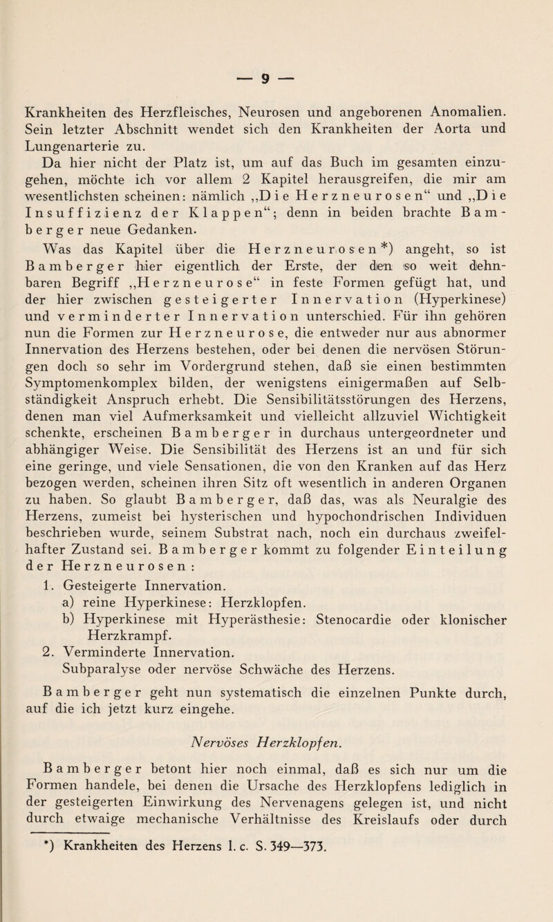 Krankheiten des Herzfleisches, Neurosen und angeborenen Anomalien. Sein letzter Abschnitt wendet sich den Krankheiten der Aorta und Lungenarterie zu. Da hier nicht der Platz ist, um auf das Buch im gesamten einzu¬ gehen, möchte ich vor allem 2 Kapitel herausgreifen, die mir am wesentlichsten scheinen: nämlich ,,Die Herzneurosen“ und ,,D i e Insuffizienz der Klappen“; denn in beiden brachte Bam- b e r g e r neue Gedanken. Was das Kapitel über die Herzneurosen*) angeht, so ist Bamberg er hier eigentlich der Erste, der dien so weit dehn¬ baren Begriff ,,H erzneuros e“ in feste Formen gefügt hat, und der hier zwischen gesteigerter Innervation (Hyperkinese) und verminderter Innervation unterschied. Für ihn gehören nun die Formen zur FI erzneuros e, die entweder nur aus abnormer Innervation des Herzens bestehen, oder bei denen die nervösen Störun¬ gen doch so sehr im Vordergrund stehen, daß sie einen bestimmten Symptomenkomplex bilden, der wenigstens einigermaßen auf Selb¬ ständigkeit Anspruch erhebt. Die Sensibilitätsstörungen des Herzens, denen man viel Aufmerksamkeit und vielleicht allzuviel Wichtigkeit schenkte, erscheinen Bamberger in durchaus untergeordneter und abhängiger Weise. Die Sensibilität des Herzens ist an und für sich eine geringe, und viele Sensationen, die von den Kranken auf das Herz bezogen werden, scheinen ihren Sitz oft wesentlich in anderen Organen zu haben. So glaubt Bamberger, daß das, was als Neuralgie des Herzens, zumeist bei hysterischen und hypochondrischen Individuen beschrieben wurde, seinem Substrat nach, noch ein durchaus zweifel¬ hafter Zustand sei. Bamberger kommt zu folgender Einteilung der He rzneurosen : 1. Gesteigerte Innervation. a) reine Hyperkinese: Herzklopfen. b) Hyperkinese mit Hyperästhesie: Stenocardie oder klonischer Herzkrampf. 2. Verminderte Innervation. Subparalyse oder nervöse Schwäche des Herzens. Bamberger geht nun systematisch die einzelnen Punkte durch, auf die ich jetzt kurz eingehe. Nervöses Herzklopfen. Bamberger betont hier noch einmal, daß es sich nur um die Formen handele, bei denen die Ursache des Herzklopfens lediglich in der gesteigerten Einwirkung des Nervenagens gelegen ist, und nicht durch etwaige mechanische Verhältnisse des Kreislaufs oder durch *) Krankheiten des Herzens 1. c. S. 349—373.