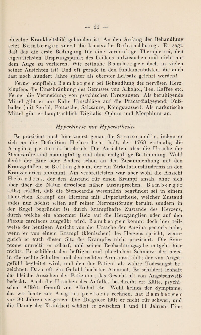 einzelne Krankheitsbild gebunden ist. An den Anfang der Behandlung setzt Bamberg er zuerst die kausale Behandlung. Er sagt, daß das die erste Bedingung für eine vernünftige Therapie sei, den eigentlichsten Ursprungspunkt des Leidens aufzusuchen und nicht aus dem Auge zu verlieren. Wie zeitnahe Bamberger doch in vielen seiner Ansichten ist! Und oft gerade in den fundamentalsten, die auch fast noch hundert Jahre später als oberster Leitsatz gelehrt werden! Ferner empfiehlt Bamberger bei Behandlung des nervösen Herz¬ klopfens die Einschränkung des Genusses von Alkohol, Tee, Kaffee etc. Ferner die Vermeidung von psychischen Erregungen. Als beruhigende Mittel gibt er an: Kalte Umschläge auf die Präcardialgegend, Fuß¬ bäder (mit Senföl, Pottasche, Salzsäure, Königswasser). Als narkotische Mittel gibt er hauptsächlich Digitalis, Opium und Morphium an. Hyperkinese mit Hyperästhesie. Er präzisiert auch hier zuerst genau die Stenocardie. indem er sich an die Definition Heberdens hält, der 1768 erstmalig die Angina pectoris beschrieb. Die Ansichten über die Ursache der Stenocardie sind mannigfaltig und ohne endgültige Bestimmung. Wohl denkt der Eine oder Andere schon an den Zusammenhang mit den Kranzgefäßen, so Bellingham, der ein Zirkulationshimderniis in den Kranzarterien annimmt. Am verbreitetsten war aber wohl die Ansicht Heberdens, der den Zustand für einen Krampf ansah, ohne sich aber über die Natur desselben näher auszusprechen. Bamberger selbst erklärt, daß die Stenocardie wesentlich begründet sei in einem klonischen Krampf des Herzens mit Hyperästhesie, welcher Zustand indes nur höchst selten auf reiner Nervenstörung beruht, sondern in der Regel begründet ist durch krampfhafte Zustände des Herzens, durch welche ein abnormer Reiz auf die Herzganglien oder auf den Plexus cardiacus ausgeübt wird. Bamberger kommt doch hier teil¬ weise der heutigen Ansicht von der Ursache der Angina pectoris nahe, wenn er von einem Krampf (klonischen) des Herzens spricht, wenn¬ gleich er auch diesen Sitz des Krampfes nicht präzisiert. Die Sym¬ ptome umreißt er scharf, und seiner Beobachtungsgabe entgeht hier nichts. Er schildert den heftigen und plötzlichen Schmerz, der meist in die rechte Schulter und den rechten Arm ausstrahlt; der von Angst¬ gefühl begleitet wird, und den der Patient als wahre Todesangst be¬ zeichnet. Dazu oft ein Gefühl höchster Atemnot. Er schildert lebhaft das bleiche Aussehen der Patienten; das Gesicht oft von Angstschweiß bedeckt.. Auch die Ursachen des Anfalles beschreibt er: Kälte, psychi¬ schen Affekt, Genuß von Alkohol etc. Wohl kein eis der Symptome, das wir heute zur Angina pectoris rechnen, hat Bamberger vor 80 Jahren vergessen. Die Diagnose hält er nicht für schwer, und die Dauer der Krankheit schätzt er zwischen 1 und 11 Jahren. Eine