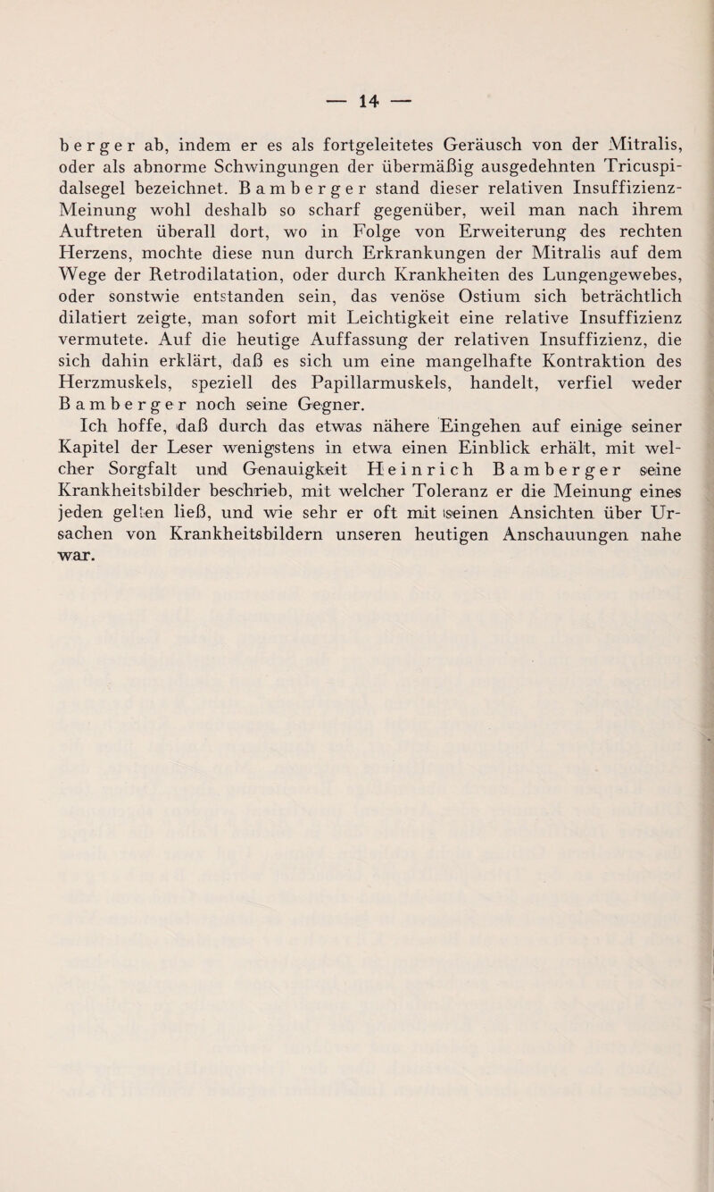 b e r g e r ab, indem er es als fortgeleitetes Geräusch von der Mitralis, oder als abnorme Schwingungen der übermäßig ausgedehnten Tricuspi- dalsegel bezeichnet. Bamberger stand dieser relativen Insuffizienz- Meinung wohl deshalb so scharf gegenüber, weil man nach ihrem Auftreten überall dort, wo in Folge von Erweiterung des rechten Herzens, mochte diese nun durch Erkrankungen der Mitralis auf dem Wege der Retrodilatation, oder durch Krankheiten des Lungengewebes, oder sonstwie entstanden sein, das venöse Ostium sich beträchtlich dilatiert zeigte, man sofort mit Leichtigkeit eine relative Insuffizienz vermutete. Auf die heutige Auffassung der relativen Insuffizienz, die sich dahin erklärt, daß es sich um eine mangelhafte Kontraktion des Herzmuskels, speziell des Papillarmuskels, handelt, verfiel weder Bamberger noch seine Gegner. Ich hoffe, 'daß durch das etwas nähere Eingehen auf einige seiner Kapitel der Leser wenigstens in etwa einen Einblick erhält, mit wel¬ cher Sorgfalt und Genauigkeit Heinrich Bamberger seine Krankheitsbilder beschrieb, mit welcher Toleranz er die Meinung eines jeden gelten ließ, und wie sehr er oft mit (seinen Ansichten über Ur¬ sachen von Krankheitsbildern unseren heutigen Anschauungen nahe war.