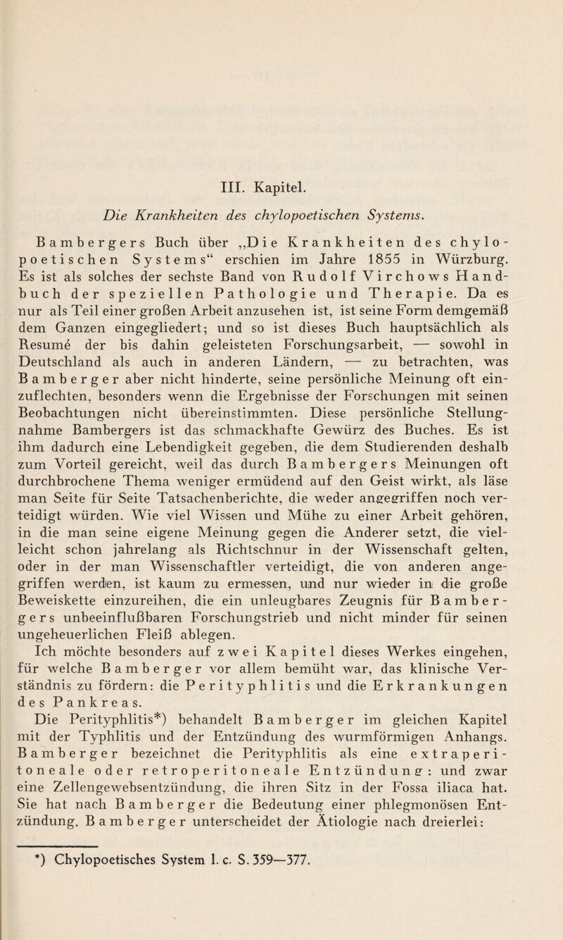 III. Kapitel. Die Krankheiten des chylopoetischen Systems. Bambergers Buch über ,,D i e Krankheiten des chylo- poetischen Systems“ erschien im Jahre 1855 in Würzburg. Es ist als solches der sechste Band von Rudolf Virchows Hand¬ buch der speziellen Pathologie und Therapie. Da es nur als Teil einer großen Arbeit anzusehen ist, ist seine Form demgemäß dem Ganzen eingegliedert; und so ist dieses Buch hauptsächlich als Resume der bis dahin geleisteten Forschungsarbeit, — sowohl in Deutschland als auch in anderen Ländern, — zu betrachten, was Bamberger aber nicht hinderte, seine persönliche Meinung oft ein¬ zuflechten, besonders wenn die Ergebnisse der Forschungen mit seinen Beobachtungen nicht übereinstimmten. Diese persönliche Stellung¬ nahme Bambergers ist das schmackhafte Gewürz des Buches. Es ist ihm dadurch eine Lebendigkeit gegeben, die dem Studierenden deshalb zum Vorteil gereicht, weil das durch Bambergers Meinungen oft durchbrochene Thema weniger ermüdend auf den Geist wirkt, als läse man Seite für Seite Tatsachenberichte, die weder angegriffen noch ver¬ teidigt würden. Wie viel Wissen und Mühe zu einer Arbeit gehören, in die man seine eigene Meinung gegen die Anderer setzt, die viel¬ leicht schon jahrelang als Richtschnur in der Wissenschaft gelten, oder in der man Wissenschaftler verteidigt, die von anderen ange¬ griffen werden, ist kaum zu ermessen, und nur wieder in die große Beweiskette einzureihen, die ein unleugbares Zeugnis für Bamber¬ gers unbeeinflußbaren Forschungstrieb und nicht minder für seinen ungeheuerlichen Fleiß ablegen. Ich möchte besonders auf zwei Kapitel dieses Werkes eingehen, für welche Bamberger vor allem bemüht war, das klinische Ver¬ ständnis zu fördern: die Perityphlitis und die Erkrankungen des Pankreas. Die Perityphlitis*) behandelt Bamberger im gleichen Kapitel mit der Typhlitis und der Entzündung des wurmförmigen Anhangs. Bamberger bezeichnet die Perityphlitis als eine extraperi¬ toneale oder retroperitoneale Entzündung : und zwar eine Zellengewebsentzündung, die ihren Sitz in der Fossa iliaca hat. Sie hat nach Bamberger die Bedeutung einer phlegmonösen Ent¬ zündung. Bamberger unterscheidet der Ätiologie nach dreierlei: *) Chylopoetisches System 1. c. S. 359—377.