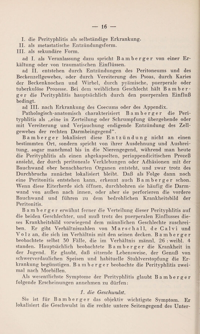 I. die Perityphlitis als selbständige Erkrankung. II. als metastatische Entzündungsform. III. als sekundäre Form. ad I. als Veranlassung dazu spricht Bamberger von einer Er¬ kältung oder von traumatischen Einflüssen. ad II. entstehen durch Entzündungen des Peritoneums und des Beckenzellgewebes, oder durch Vereiterung des Psoas, durch Karies der Beckenknochen und Wirbel, durch pyämische, puerperale oder tuberkulöse Prozesse. Bei dem weiblichen Geschlecht hält Bamber¬ ger die Perityphlitis hauptsächlich durch den puerperalen Einfluß bedingt. ad III. nach Erkrankung des Coecums oder des Appendix. Pathologisch-anatomisch charakterisiert Bamberger die Peri¬ typhlitis als ,,eine in Zerteilung oder Schrumpfung übergehende oder mit Vereiterung und Verjauchung endigende Entzündung des Zell¬ gewebes der rechten Darmbeingegend“. Bamberger lokalisiert diese Entzündung nicht an einen bestimmten Ort, sondern spricht von ihrer Ausdehnung und Ausbrei¬ tung, sogar manchmal bis in die Nierengegend, während man heute die Perityphlitis als einen abgekapselten, periappendicitischen Prozeß ansieht, der durch peritoneale Verklebungen oder Adhäsionen mit der Bauchwand ober benachbarten Organen entsteht, und zwar trotz des Durchbruchs zunächst lokalisiert bleibt. Daß als Folge dann noch eine Peritonitis entstehen kann, erkennt auch Bamberger schon. Wenn diese Eiterherde sich öffnen, durchbohren sie häufig die Darm¬ wand von außen nach innen, oder aber sie perforieren die vordere Bauchwand und führen zu dem bedrohlichen Krankheitsbild der Peritonitis. Bamberger erwähnt ferner die Verteilung dieser Perityphlitis auf die beiden Geschlechter, und muß trotz des puerperalen Einflusses die¬ ses Krankheitsbild vorwiegend dem männlichen Geschlechte zuschrei¬ ben. Er gibt Verhältniszahlen von Marsch all, de Calvi und Vo 1 z an, die sich im Verhältnis mit den seinen decken. Bamberger beobachtete selbst 30 Fälle, die im Verhältnis männl. 26 : weibl. 4 standen. Hauptsächlich beobachtete Bamberger die Krankheit in der Jugend. Er glaubt, daß sitzende Lebensweise, der Genuß von schwerverdaulichen Speisen und habituelle Stuhlverstopfung die Er¬ krankung begünstigen. Bamberger beobachte die Perityphlitis zwei¬ mal nach Morbillen. Als wesentlichste Symptome der Perityphlitis glaubt Bamberger folgende Erscheinungen annehmen zu dürfen: 1. die Geschwulst. Sie ist für Bamberger das objektiv wichtigste Symptom. Er lokalisiert die Geschwulst in die rechte untere Seitengegend des Unter-