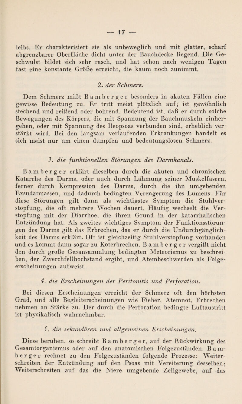 leibs. Er charakterisiert sie als unbeweglich und mit glatter, scharf abgrenzbarer Oberfläche dicht unter der Bauchdecke liegend. Die Ge¬ schwulst bildet sich sehr rasch, und hat schon nach wenigen Tagen fast eine konstante Größe erreicht, die kaum noch zunimmt. 2. der Schmerz. Dem Schmerz mißt Bamberger besonders in akuten Fällen eine gewisse Bedeutung zu. Er tritt meist plötzlich auf; ist gewöhnlich stechend und reißend oder bohrend. Bedeutend ist, daß er durch solche Bewegungen des Körpers, die mit Spannung der Bauchmuskeln einher¬ gehen, oder mit Spannung des Ileopsoas verbunden sind, erheblich ver¬ stärkt wird. Bei den langsam verlaufenden Erkrankungen handelt es sich meist nur um einen dumpfen und bedeutungslosen Schmerz. 3. die funktionellen Störungen des Darmkanals. Bamberger erklärt dieselben durch die akuten und chronischen Katarrhe des Darms, oder auch durch Lähmung seiner Muskelfasern, ferner durch Kompression des Darms, durch die ihn umgebenden Exsudatmassen, und dadurch bedingten Verengerung des Lumens. Für diese Störungen gilt dann als wichtigstes Symptom die Stuhlver¬ stopfung, die oft mehrere Wochen dauert. Häufig wechselt die Ver¬ stopfung mit der Diarrhoe, die ihren Grund in der katarrhalischen Entzündung hat. Als zweites wichtiges Symptom der Funktionsstörun¬ gen des Darms gilt das Erbrechen, das er durch die Undurchgänglich- keit des Darms erklärt. Oft ist gleichzeitig Stuhlverstopfung vorhanden und es kommt dann sogar zu Koterbrechen. Bamberger vergißt nicht den durch große Gasansammlung bedingten Meteorismus zu beschrei¬ ben, der Zwerchfellhochstand ergibt, und Atembeschwerden als Folge¬ erscheinungen aufweist. 4. die Erscheinungen der Peritonitis und Perforation. Bei diesen Erscheinungen erreicht der Schmerz oft den höchsten Grad, und alle Begleiterscheinungen wie Fieber, Atemnot, Erbrechen nehmen an Stärke zu. Der durch die Perforation bedingte Luftaustritt ist physikalisch wahrnehmbar. S. die sekundären und allgemeinen Erscheinungen. Diese beruhen, so schreibt Bamberger, auf der Rückwirkung des Gesamtorganismus oder auf den anatomischen Folgezuständen. B a m- berger rechnet zu den Folgezuständen folgende Prozesse: Weiter¬ schreiten der Entzündung auf den Psoas mit Vereiterung desselben; Weiterschreiten auf das die Niere umgebende Zellgewebe, auf das