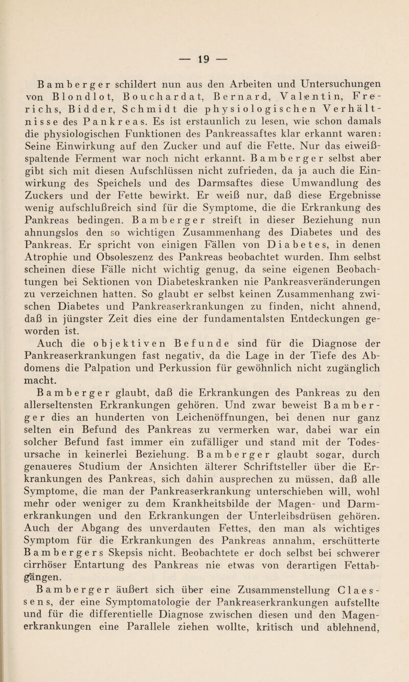 Bamberger schildert nun aus den Arbeiten und Untersuchungen von B 1 o n d 1 o t, Bouchardat, Bernarid, Valentin, Fre- richs, Bidder, Schmidt die physiologischen Verhält¬ nisse des Pankreas. Es ist erstaunlich zu lesen, wie schon damals die physiologischen Funktionen des Pankreassaftes klar erkannt waren: Seine Einwirkung auf den Zucker und auf die Fette. Nur das eiweiß¬ spaltende Ferment war noch nicht erkannt. Bamberger selbst aber gibt sich mit diesen Aufschlüssen nicht zufrieden, da ja auch die Ein¬ wirkung des Speichels und des Darmsaftes diese Umwandlung des Zuckers und der Fette bewirkt. Er weiß nur, daß diese Ergebnisse wenig aufschlußreich sind für die Symptome, die die Erkrankung des Pankreas bedingen. Bamberger streift in dieser Beziehung nun ahnungslos den so wichtigen Zusammenhang des Diabetes und des Pankreas. Er spricht von einigen Fällen von Diabetes, in denen Atrophie und Obsoleszenz des Pankreas beobachtet wurden. Ihm selbst scheinen diese Fälle nicht wichtig genug, da seine eigenen Beobach¬ tungen bei Sektionen von Diabeteskranken nie Pankreasveränderungen zu verzeichnen hatten. So glaubt er selbst keinen Zusammenhang zwi¬ schen Diabetes und Pankreaserkrankungen zu finden, nicht ahnend, daß in jüngster Zeit dies eine der fundamentalsten Entdeckungen ge¬ worden ist. Auch die objektiven Befunde sind für die Diagnose der Pankreaserkrankungen fast negativ, da die Lage in der Tiefe des Ab¬ domens die Palpation und Perkussion für gewöhnlich nicht zugänglich macht. Bamberger glaubt, daß die Erkrankungen des Pankreas zu den allerseltensten Erkrankungen gehören. Und zwar beweist Bamber¬ ger dies an hunderten von Leichenöffnungen, bei denen nur ganz selten ein Befund des Pankreas zu vermerken war, dabei war ein solcher Befund fast immer ein zufälliger und stand mit der Todes¬ ursache in keinerlei Beziehung. Bamberger glaubt sogar, durch genaueres Studium der Ansichten älterer Schriftsteller über die Er¬ krankungen des Pankreas, sich dahin ausprechen zu müssen, daß alle Symptome, die man der Pankreaserkrankung unterschieben will, wohl mehr oder weniger zu dem Krankheitsbilde der Magen- und Darm¬ erkrankungen und den Erkrankungen der Unterleibsdrüsen gehören. Auch der Abgang des unverdauten Fettes, den man als wichtiges Symptom für die Erkrankungen des Pankreas annahm, erschütterte Bambergers Skepsis nicht. Beobachtete er doch selbst bei schwerer cirrhöser Entartung des Pankreas nie etwas von derartigen Fettab- gängen. Bamberger äußert sich über eine Zusammenstellung C 1 a e s - s e n s, der eine Symptomatologie der Pankreaserkrankungen aufstellte und für die differentielle Diagnose zwischen diesen und den Magen¬ erkrankungen eine Parallele ziehen wollte, kritisch und ablehnend,