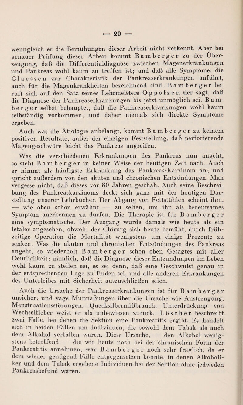 wenngleich er die Bemühungen dieser Arbeit nicht verkennt. Aber bei genauer Prüfung dieser Arbeit kommt Bamberger zu der Über¬ zeugung, daß die Differentialdiagnose zwischen Magenerkrankungen und Pankreas wohl kaum zu treffen ist; und daß alle Symptome, die Claessen zur Charakteristik der Pankreaserkrankungen anführt, auch für die Magenkrankheiten bezeichnend sind. Bamberger be¬ ruft sich auf den Satz seines Lehrmeiisters O p p o 1 z e r, der sagt, daß die Diagnose der Pankreaserkrankungen bis jetzt unmöglich sei. Bam¬ berg e r selbst behauptet, daß die Pankreaserkrankungen wohl kaum selbständig Vorkommen, und daher niemals sich direkte Symptome ergeben. Auch was die Ätiologie anbelangt, kommt Bamberger zu keinem positiven Resultate, außer der einzigen Feststellung, daß perforierende Magengeschwüre leicht das Pankreas angreifen. Was die verschiedenen Erkrankungen des Pankreas nun angeht, so steht Bamberger in keiner Weise der heutigen Zeit nach. Auch er nimmt als häufigste Erkrankung das Pankreas-Karzinom an; und spricht außerdem von den akuten und chronischen Entzündungen. Man vergesse nicht, daß dieses vor 80 Jahren geschah. Auch seine Beschrei¬ bung des Pankreaskarzinoms deckt sich ganz mit der heutigen Dar¬ stellung unserer Lehrbücher. Der Abgang von Fettstühlen scheint ihm, — wie oben schon erwähnt — zu selten, um ihn als bedeutsames Symptom anerkennen zu dürfen. Die Therapie ist für Bamberger eine symptomatische. Der Ausgang wurde damals wie heute als ein letaler angesehen, obwohl der Chirurg sich heute bemüht, durch früh¬ zeitige Operation die Mortalität wenigstens um einige Prozente zu senken. Was die akuten und chronischen Entzündungen des Pankreas angeht, so wiederholt Bamberger schon oben Gesagtes mit aller Deutlichkeit: nämlich, daß die Diagnose dieser Entzündungen im Leben wohl kaum zu stellen sei, es sei denn, daß eine Geschwulst genau in der entsprechenden Lage zu finden sei, und alle anderen Erkrankungen des Unterleibes mit Sicherheit auszuschließen seien. Auch die Ursache der Pankreaserkrankungen ist für Bamberger unsicher; und vage Mutmaßungen über die Ursache wie Anstrengung, Menstruationsstörungen, Quecksilbermißbrauch, Unterdrückung von Wechselfieber weist er als unbewiesen zurück. Löscher beschreibt zwei Fälle, bei denen die Sektion eine Pankreatitis ergibt. Es handelt sich in beiden Fällen um Individuen, die sowohl dem Tabak als auch dem Alkohol verfallen waren. Diese Ursache, — den Alkohol wenig¬ stens betreffend — die wir heute noch bei der chronischen Form der Pankreatitis annehmen, war Bamberger noch sehr fraglich, da er dem wieder genügend Fälle entgegensetzen konnte, in denen Alkoholi¬ ker und dem Tabak ergebene Individuen bei der Sektion ohne jedweden Pankreasbefund waren.