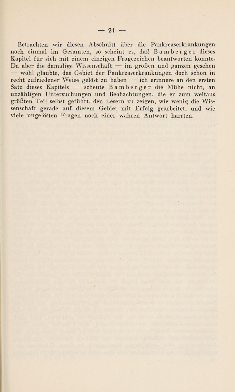 Betrachten wir diesen Abschnitt über die Pankreaserkrankungen noch einmal im Gesamten, so scheint es, daß Bamberger dieses Kapitel für sich mit einem einzigen Fragezeichen beantworten konnte. Da aber die damalige Wissenschaft — im großen und ganzen gesehen — wohl glaubte, das Gebiet der Pankreaserkrankungen doch schon in recht zufriedener Weise gelöst zu haben — ich erinnere an den ersten Satz dieses Kapitels — scheute Bamberger die Mühe nicht, an unzähligen Untersuchungen und Beobachtungen, die er zum weitaus größten Teil selbst geführt, den Lesern zu zeigen, wie wenig die Wis¬ senschaft gerade auf diesem Gebiet mit Erfolg gearbeitet, und wie viele ungelösten Fragen noch einer wahren Antwort harrten.