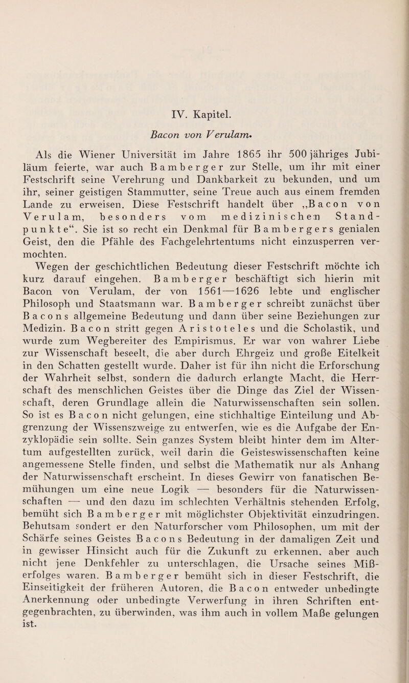 IV. Kapitel. Bacon von Verulam* Als die Wiener Universität im Jahre 1865 ihr 500 jähriges Jubi¬ läum feierte, war auch Bamberger zur Stelle, um ihr mit einer Festschrift seine Verehrung und Dankbarkeit zu bekunden, und um ihr, seiner geistigen Stammutter, seine Treue auch aus einem fremden Lande zu erweisen. Diese Festschrift handelt über „Bacon von Verulam, besonders vom medizinischen Stand¬ punkte“. Sie ist so recht ein Denkmal für Bambergers genialen Geist, den die Pfähle des Fachgelehrtentums nicht einzusperren ver¬ mochten. Wegen der geschichtlichen Bedeutung dieser Festschrift möchte ich kurz darauf eingehen. Bamberger beschäftigt sich hierin mit Bacon von Verulam, der von 1561 —1626 lebte und englischer Philosoph und Staatsmann war. Bamberger schreibt zunächst über Bacons allgemeine Bedeutung und dann über seine Beziehungen zur Medizin. Bacon stritt gegen Aristoteles und die Scholastik, und wurde zum Wegbereiter des Empirismus. Er war von wahrer Liebe zur Wissenschaft beseelt, die aber durch Ehrgeiz und große Eitelkeit in den Schatten gestellt wurde. Daher ist für ihn nicht die Erforschung der Wahrheit selbst, sondern die dadurch erlangte Macht, die Herr¬ schaft des menschlichen Geistes über die Dinge das Ziel der Wissen¬ schaft, deren Grundlage allein die Naturwissenschaften sein sollen. So ist es Bacon nicht gelungen, eine stichhaltige Einteilung und Ab¬ grenzung der Wissenszweige zu entwerfen, wie es die Aufgabe der En¬ zyklopädie sein sollte. Sein ganzes System bleibt hinter dem im Alter¬ tum aufgestellten zurück, weil darin die Geisteswissenschaften keine angemessene Stelle finden, und seihst die Mathematik nur als Anhang der Naturwissenschaft erscheint. In dieses Gewirr von fanatischen Be¬ mühungen um eine neue Logik — besonders für die Naturwissen¬ schaften — und den dazu im schlechten Verhältnis stehenden Erfolg, bemüht sich Bamberger mit möglichster Objektivität einzudringen. Behutsam sondert er den Naturforscher vom Philosophen, um mit der Schärfe seines Geistes Bacons Bedeutung in der damaligen Zeit und in gewisser Hinsicht auch für die Zukunft zu erkennen, aber auch nicht jene Denkfehler zu unterschlagen, die Ursache seines Miß¬ erfolges waren. Bamberger bemüht sich in dieser Festschrift, die Einseitigkeit der früheren Autoren, die Bacon entweder unbedingte Anerkennung oder unbedingte Verwerfung in ihren Schriften ent¬ gegenbrachten, zu überwinden, was ihm auch in vollem Maße gelungen ist.