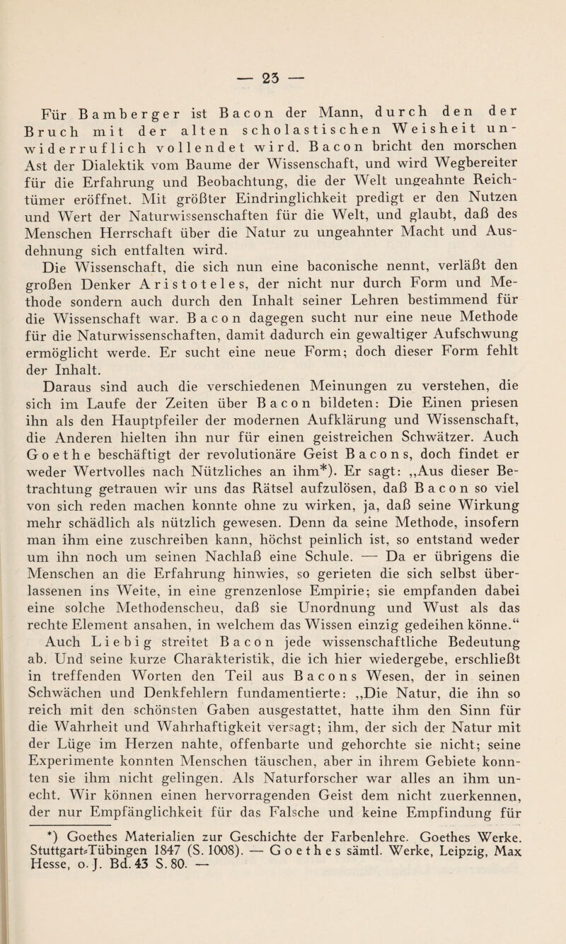 Für Bamberger ist Bacon der Mann, durch den der Bruch mit der alten scholastischen Weisheit un¬ widerruflich vollendet wird. Bacon bricht den morschen Ast der Dialektik vom Baume der Wissenschaft, und wird Wegbereiter für die Erfahrung und Beobachtung, die der Welt ungeahnte Reich- tümer eröffnet. Mit größter Eindringlichkeit predigt er den Nutzen und Wert der Naturwissenschaften für die Welt, und glaubt, daß des Menschen Herrschaft über die Natur zu ungeahnter Macht und Aus¬ dehnung sich entfalten wird. Die Wissenschaft, die sich nun eine baconische nennt, verläßt den großen Denker Aristoteles, der nicht nur durch Form und Me¬ thode sondern auch durch den Inhalt seiner Lehren bestimmend für die Wissenschaft war. Bacon dagegen sucht nur eine neue Methode für die Naturwissenschaften, damit dadurch ein gewaltiger Aufschwung ermöglicht werde. Er sucht eine neue Form; doch dieser Form fehlt der Inhalt. Daraus sind auch die verschiedenen Meinungen zu verstehen, die sich im Laufe der Zeiten über Bacon bildeten: Die Einen priesen ihn als den Hauptpfeiler der modernen Aufklärung und Wissenschaft, die Anderen hielten ihn nur für einen geistreichen Schwätzer. Auch Goethe beschäftigt der revolutionäre Geist Bacons, doch findet er weder Wertvolles nach Nützliches an ihm*). Er sagt: ,,Aus dieser Be¬ trachtung getrauen wir uns das Rätsel aufzulösen, daß Bacon so viel von sich reden machen konnte ohne zu wirken, ja, daß seine Wirkung mehr schädlich als nützlich gewesen. Denn da seine Methode, insofern man ihm eine zuschreiben kann, höchst peinlich ist, so entstand weder um ihn noch um seinen Nachlaß eine Schule. -—- Da er übrigens die Menschen an die Erfahrung hinwies, so gerieten die sich selbst über¬ lassenen ins Weite, in eine grenzenlose Empirie; sie empfanden dabei eine solche Methodenscheu, daß sie Unordnung und Wust als das rechte Element ansahen, in welchem das Wissen einzig gedeihen könne.“ Auch L i e b i g streitet Bacon jede wissenschaftliche Bedeutung ab. Und seine kurze Charakteristik, die ich hier wiedergebe, erschließt in treffenden Worten den Teil aus Bacons Wesen, der in seinen Schwächen und Denkfehlern fundamentierte: ,,Die Natur, die ihn so reich mit den schönsten Gaben ausgestattet, hatte ihm den Sinn für die Wahrheit und Wahrhaftigkeit versagt; ihm, der sich der Natur mit der Lüge im Herzen nahte, offenbarte und gehorchte sie nicht; seine Experimente konnten Menschen täuschen, aber in ihrem Gebiete konn¬ ten sie ihm nicht gelingen. Als Naturforscher war alles an ihm un¬ echt. Wir können einen hervorragenden Geist dem nicht zuerkennen, der nur Empfänglichkeit für das Falsche und keine Empfindung für *) Goethes Materialien zur Geschichte der Farbenlehre. Goethes Werke. StuttgartTübingen 1847 (S. 1008). — Goethes sämtl. Werke, Leipzig, Max Hesse, o. J. Bd. 43 S.80. —