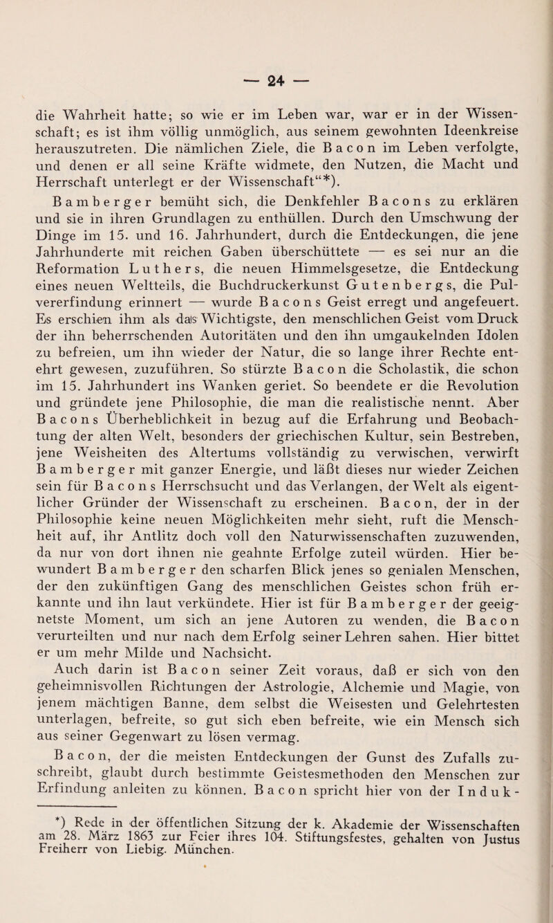 die Wahrheit hatte; so wie er im Lehen war, war er in der Wissen¬ schaft; es ist ihm völlig unmöglich, aus seinem gewohnten Ideenkreise herauszutreten. Die nämlichen Ziele, die Bacon im Lehen verfolgte, und denen er all seine Kräfte widmete, den Nutzen, die Macht und Herrschaft unterlegt er der Wissenschaft“*). Bamberger bemüht sich, die Denkfehler Bacons zu erklären und sie in ihren Grundlagen zu enthüllen. Durch den Umschwung der Dinge im 15. und 16. Jahrhundert, durch die Entdeckungen, die jene Jahrhunderte mit reichen Gaben überschüttete — es sei nur an die Reformation Luthers, die neuen Himmelsgesetze, die Entdeckung eines neuen Weltteils, die Buchdruckerkunst Gutenbergs, die Pul¬ vererfindung erinnert — wurde Bacons Geist erregt und angefeuert. Es erschien ihm als dais Wichtigste, den menschlichen Geist vom Druck der ihn beherrschenden Autoritäten und den ihn umgaukelnden Idolen zu befreien, um ihn wieder der Natur, die so lange ihrer Rechte ent¬ ehrt gewesen, zuzuführen. So stürzte Bacon die Scholastik, die schon im 15. Jahrhundert ins Wanken geriet. So beendete er die Revolution und gründete jene Philosophie, die man die realistische nennt. Aber Bacons Überheblichkeit in bezug auf die Erfahrung und Beobach¬ tung der alten Welt, besonders der griechischen Kultur, sein Bestreben, jene Weisheiten des Altertums vollständig zu verwischen, verwirft Bamberger mit ganzer Energie, und läßt dieses nur wieder Zeichen sein für Bacons Herrschsucht und das Verlangen, der Welt als eigent¬ licher Gründer der Wissenschaft zu erscheinen. Bacon, der in der Philosophie keine neuen Möglichkeiten mehr sieht, ruft die Mensch¬ heit auf, ihr Antlitz doch voll den Naturwissenschaften zuzuwenden, da nur von dort ihnen nie geahnte Erfolge zuteil würden. Hier be¬ wundert Bamberger den scharfen Blick jenes so genialen Menschen, der den zukünftigen Gang des menschlichen Geistes schon früh er¬ kannte und ihn laut verkündete. Hier ist für Bamberger der geeig¬ netste Moment, um sich an jene Autoren zu wenden, die Bacon verurteilten und nur nach dem Erfolg seiner Lehren sahen. Hier bittet er um mehr Milde und Nachsicht. Auch darin ist Bacon seiner Zeit voraus, daß er sich von den geheimnisvollen Richtungen der Astrologie, Alchemie und Magie, von jenem mächtigen Banne, dem selbst die Weisesten und Gelehrtesten unterlagen, befreite, so gut sich eben befreite, wie ein Mensch sich aus seiner Gegenwart zu lösen vermag. Bacon, der die meisten Entdeckungen der Gunst des Zufalls zu¬ schreibt, glaubt durch bestimmte Geistesmethoden den Menschen zur Erfindung anleiten zu können. Bacon spricht hier von der Induk- ) Rede in der öffentlichen Sitzung der k. Akademie der Wissenschaften am 28. März 1863 zur Feier ihres 104. Stiftungsfestes, gehalten von Justus Freiherr von Liebig. München.