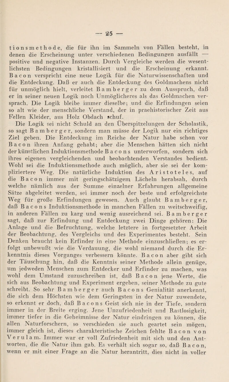 tionsmethode, die für ihn im Sammeln von Fällen besteht, in denen die Erscheinung unter verschiedenen Bedingungen ausfällt — positive und negative Instanzen. Durch Vergleiche werden die wesent¬ lichsten Bedingungen kristallisiert und die Erscheinung erkannt. Bacon verspricht eine neue Logik für die Naturwissenschaften und die Entdeckung. Daß er auch die Entdeckung des Goldmachens nicht für unmöglich hielt, verleitet Bamberger zu dem Ausspruch, daß er in seiner neuen Logik noch Unmöglicheres als das Goldmachen ver¬ sprach. Die Logik bleibe immer dieselbe; und die Erfindungen seien so alt wie der menschliche Verstand, der in praehistorischer Zeit aus Fellen Kleider, aus Holz Obdach schuf. Die Logik sei nicht Schuld an den Überspitzelungen der Scholastik, so sagt Bamberger, sondern man müsse der Logik nur ein richtiges Ziel geben. Die Entdeckung im Reiche der Natur habe schon vor Bacon ihren Anfang gehabt; aber die Menschen hätten sich nicht der künstlichen Induktionismethode Bacons unterworfen, sondern sich ihres eigenen vergleichenden und beobachtenden Verstandes bedient. Wohl sei die Induktionsmethode auch möglich, aber sie sei der kom¬ pliziertere Weg. Die natürliche Induktion des Aristoteles, auf die Bacon immer mit geringschätzigem Lächeln herabsah, durch welche nämlich aus der Summe einzelner Erfahrungen allgemeine Sätze abgeleitet werden, sei immer noch der beste und erfolgreichste Weg für große Erfindungen gewesen. Auch glaubt Bamberger, daß B a c o n s Induktionsmethode in manchen Fällen zu weitschweifig, in anderen Fällen zu karg und wenig ausreichend sei. Bamberger sagt, daß zur Erfindung und Entdeckung zwei Dinge gehören: Die Anlage und die Befruchtung, welche letztere in fortgesetzter Arbeit der Beobachtung, des Vergleichs und des Experimentes besteht. Sein Denken braucht kein Erfinder in eine Methode einzuschließen; es er¬ folgt unbewußt wie die Verdauung, die wohl niemand durch die Er¬ kenntnis dieses Vorganges verbessern könnte. Bacon aber gibt sich der Täuschung hin, daß die Kenntnis seiner Methode allein genüge, um jedweden Menschen zum Entdecker und Erfinder zu machen, was wohl dem Umstand zuzuschreiben ist, daß Bacon jene Werte, die sich aus Beobachtung und Experiment ergeben, seiner Methode zu gute schreibt. So sehr Bamberger auch Bacons Genialität anerkennt, die sich dem Höchsten wie dem Geringsten in der Natur zuwendete, so erkennt er doch, daß Bacons Geist sich nie in der Tiefe, sondern immer in der Breite erging. Jene Unzufriedenheit und Rastlosigkeit, immer tiefer in die Geheimnisse der Natur eindringen zu können, die allen Naturforschern, so verschieden sie auch geartet sein mögen, immer gleich ist, dieses charakteristische Zeichen fehlte Bacon von V e r u 1 a m. Immer war er voll Zufriedenheit mit sich und den Ant¬ worten, die die Natur ihm gab. Es verhält sich sogar so, daß Bacon, wenn er mit einer Frage an die Natur herantritt, dies nicht in voller