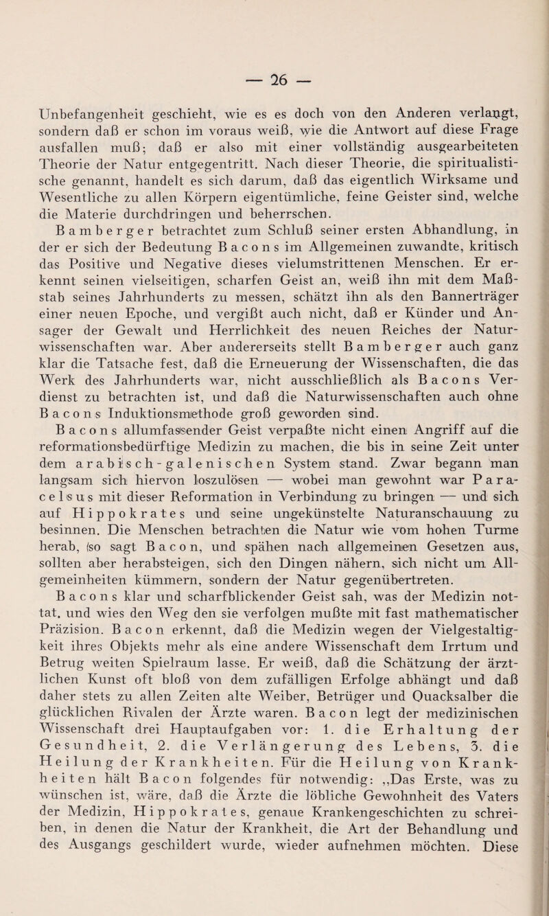 — 76 — Unbefangenheit geschieht, wie es es doch von den Anderen verlangt, sondern daß er schon im voraus weiß, \vie die Antwort auf diese Frage ausfallen muß; daß er also mit einer vollständig ausgearbeiteten Theorie der Natur entgegentritt. Nach dieser Theorie, die spiritualisti- sche genannt, handelt es sich darum, daß das eigentlich Wirksame und Wesentliche zu allen Körpern eigentümliche, feine Geister sind, welche die Materie durchdringen und beherrschen. Bamberger betrachtet zum Schluß seiner ersten Abhandlung, in der er sich der Bedeutung Bacons im Allgemeinen zuwandte, kritisch das Positive und Negative dieses vielumstrittenen Menschen. Er er¬ kennt seinen vielseitigen, scharfen Geist an, weiß ihn mit dem Maß¬ stab seines Jahrhunderts zu messen, schätzt ihn als den Bannerträger einer neuen Epoche, und vergißt auch nicht, daß er Künder und An¬ sager der Gewalt und Herrlichkeit des neuen Reiches der Natur¬ wissenschaften war. Aber andererseits stellt Bamberger auch ganz klar die Tatsache fest, daß die Erneuerung der Wissenschaften, die das Werk des Jahrhunderts war, nicht ausschließlich als Bacons Ver¬ dienst zu betrachten ist, und daß die Naturwissenschaften auch ohne Bacon® Induktionsmethode groß geworden sind. Bacons allumfassender Geist verpaßte nicht einen Angriff auf die reformationsbedürftige Medizin zu machen, die bis in seine Zeit unter dem a, r a b i! s c h - g a 1 e n i s c h e n System stand. Zwar begann man langsam sich hiervon loszulösen — wobei man gewohnt war Para¬ celsus mit dieser Reformation in Verbindung zu bringen — und sich auf Hippokrates und seine ungekünstelte Naturanschauung zu besinnen. Die Menschen betrachten die Natur wie vom hohen Turme herab, (so sagt Bacon, und spähen nach allgemeinen Gesetzen aus, sollten aber herabsteigen, sich den Dingen nähern, sich nicht um All¬ gemeinheiten kümmern, sondern der Natur gegenübertreten. Bacons klar und scharfblickender Geist sah, was der Medizin not¬ tat, und wies den Weg den sie verfolgen mußte mit fast mathematischer Präzision. Bacon erkennt, daß die Medizin wegen der Vielgestaltig¬ keit ihres Objekts mehr als eine andere Wissenschaft dem Irrtum und Betrug weiten Spielraum lasse. Er weiß, daß die Schätzung der ärzt¬ lichen Kunst oft bloß von dem zufälligen Erfolge abhängt und daß daher stets zu allen Zeiten alte Weiber, Betrüger und Quacksalber die glücklichen Rivalen der Ärzte waren. Bacon legt der medizinischen Wissenschaft drei Hauptaufgaben vor: 1. die Erhaltung der Gesundheit, 2. die Verlängerung des Lebens, 3. die Heilung der Krankheiten. Für die Heilung von Krank¬ heiten hält Bacon folgendes für notwendig: ,,Das Erste, was zu wünschen ist, wäre, daß die Ärzte die löbliche Gewohnheit des Vaters der Medizin, Hippokrates, genaue Krankengeschichten zu schrei¬ ben, in denen die Natur der Krankheit, die Art der Behandlung und des Ausgangs geschildert wurde, wieder aufnehmen möchten. Diese