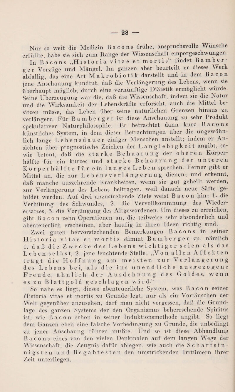 Nur so weit die Medizin Bacons frühe, anspruchsvolle Wünsche erfüllte, habe sie sich zum Range der Wissenschaft emporgeschwungen. In Bacons „H i s t o r i a vitae et mortis“ findet Bamber- ger Vorzüge und Mängel. Im ganzen aber beurteilt er dieses Werk abfällig, das eine Art Makrobiotik darstellt und in dem Bacon jene Anschauung kundtut, daß die Verlängerung des Lehens, wenn sie überhaupt möglich, durch eine vernünftige Diätetik ermöglicht würde. Seine Überzeugung war die, daß die Wissenschaft, indem sie die Natur und die Wirksamkeit der Lebenskräfte erforscht, auch die Mittel be¬ sitzen müsse, das Leben über seine natürlichen Grenzen hinaus zu verlängern. Für Bamberger ist diese Anschauung zu sehr Produkt spekulativer Naturphilosophie. Er betrachtet dann kurz Bacons künstliches System, in dem dieser Betrachtungen übei die ungewöhn lieh lange Lebensdauer einiger Menschen anstellt; indem er An¬ sichten über prognostische Zeichen der Langlebigkeit angibt, so¬ wie betont, daß die starke Behaarung der oberen Körper¬ hälfte für ein kurzes und starke Behaarung der unteren Körper hälfte für ein langes Leben sprechen. Ferner gibt er Mittel an, die zur Lebensverlängerung dienen; und erkennt, daß manche auszehrende Krankheiten, wenn sie gut geheilt werden, zur Verlängerung des Lebens beitragen, weil danach neue Säfte ge¬ bildet werden. Auf drei anzustrebende Ziele weist Bacon hin: 1. die Verhütung des Schwundes, 2. die Vervollkommnung des Wieder¬ ersatzes, 3. die Verjüngung des Altgewordenen. Um dieses zu erreichen, gibt Bacon zehn Operationen an, die teilweise sehr absonderlich und abenteuerlich erscheinen, aber häufig in ihren Ideen richtig sind. Zwei guten hervorstechenden Bemerkungen Bacons in seiner Historia vitae et mortis stimmt Bamberger zu, nämlich 1. daß die Zwecke des Lebens wichtiger seien als das Leben selbst, 2. jene leuchtende Stelle: ,,V on allen Affekten trägt die Hoffnung am meisten zur Verlängerung des Lebens bei, als die ins unendliche ausgezogene Freude, ähnlich der Ausdehnung des Goldes, wenn es zu Blattgold geschlagen wird.“ So nahe es liegt, dieses abenteuerliche System, was Bacon seiner Historia vitae et mortis zu Grunde legt, nur als ein Vortäuschen der Welt gegenüber anzusehen, darf man nicht vergessen, daß die Grund¬ lage des ganzen Systems der den Organismus beherrschende Spiritus ist, wie Bacon schon in seiner Induktionsmethode angibt. So liegt dem Ganzen eben eine falsche Vorbedingung zu Grunde, die unbedingt zu jener Anschaung führen mußte. Und so ist diese Abhandlung Bacons eines von den vielen Denkmalen auf dem langen Wege der Wissenschaft, die Zeugnis dafür ablegen, wie auch die Scharfsin¬ nigsten und Begabtesten den umstrickenden Irrtlimern ihrer Zeit unterliegen.