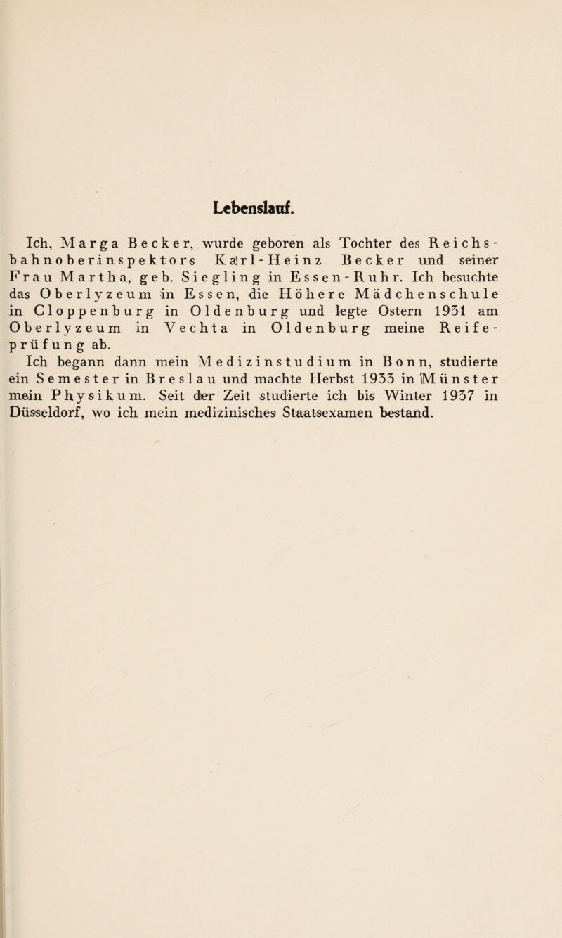 Lebenslauf. Ich, Marga Becker, wurde geboren als Tochter des Reichs¬ bahnoberinspektors Kalrl-Heinz Becker und seiner Frau Martha, geh. Siegling in Essen-Ruhr. Ich besuchte das Oberlyzeum in Essen, die Höhere Mädchenschule in Cloppenburg in Oldenburg und legte Ostern 1931 am Oberlyzeum in Vechta in Oldenburg meine Reife¬ prüfung ab. Ich begann dann mein Medizinstudium in Bonn, studierte ein Semester in Breslau und machte Herbst 1935 in M ü n s t e r mein Physikum. Seit dter Zeit studierte ich bis Winter 1937 in Düsseldorf, wo ich mein medizinisches Staatsexamen bestand.