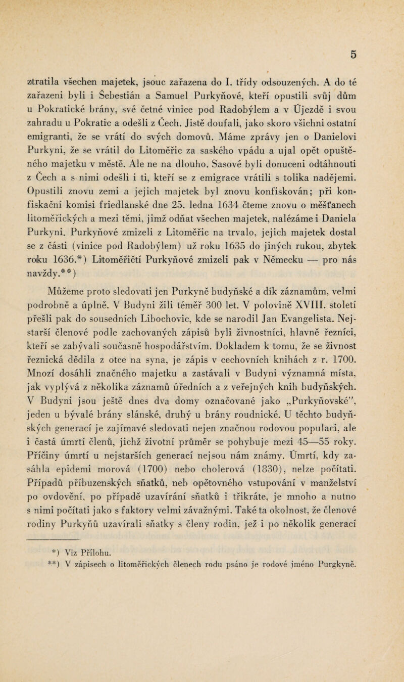 » ztratila všechen majetek, jsouc zařazena do I. třídy odsouzených. A do té zařazeni byli i Šebestián a Samuel Purkyňové, kteří opustili svůj dům u Pokratické brány, své čelné vinice pod Radobýlem a v Újezdě i svou zahradu u Pokratic a odešli z Čech. Jistě doufali, jako skoro všichni ostatní emigranti, že se vrátí do svých domovů. Máme zprávy jen o Danielovi Purkyni, že se vrátil do Litoměřic za saského vpádu a ujal opět opuště¬ ného majetku v městě. Ale ne na dlouho. Sasové byli donuceni odtáhnouti z Čech a s nimi odešli i ti, kteří se z emigrace vrátili s tolika nadějemi. Opustili znovu zemi a jejich majetek byl znovu konfiskován; při kon- fiskaění komisi friedlanské dne 25. ledna 1634 čteme znovu o měšťanech litoměřických a mezi těmi, jimž odňat všechen majetek, nalézáme i Daniela Purkyni. Purkyňové zmizeli z Litoměřic na trvalo, jejich majetek dostal se z části (vinice pod Radobýlem) už roku 1635 do jiných rukou, zbytek roku 1636.*) Litoměřičtí Purkyňové zmizeli pak v Německu — pro nás navždy.**) Můžeme proto sledovati jen Purkyně budyňské a dík záznamům, velmi podrobně a úplně. V Budyni žili téměř 300 let. V polovině XVIII. století přešli pak do sousedních Libochovic, kde se narodil Jan Evangelista. Nej- starší členové podle zachovaných zápisů byli živnostníci, hlavně řezníci, kteří se zabývali současně hospodářstvím. Dokladem k tomu, že se živnost řeznická dědila z otce na syna, je zápis v cechovních knihách z r. 1700. Mnozí dosáhli značného majetku a zastávali v Budyni významná místa, jak vyplývá z několika záznamů úředních a z veřejných knih budyňských. V Budyni jsou ještě dnes dva domy označované jako „Purkyňovské”, jeden u bývalé brány slánské, druhý u brány roudnické. U těchto budyň¬ ských generací je zajímavé sledovati nejen značnou rodovou populaci, ale i častá úmrtí členů, jichž životní průměr se pohybuje mezi 45—55 roky. Příčiny úmrtí u nej starších generací nejsou nám známy. Úmrtí, kdy za¬ sáhla epidemi morová (1700) nebo cholerová (1830), nelze počítati. Případů příbuzenských sňatků, neb opětovného vstupování v manželství po ovdovění, po případě uzavírání sňatků i třikráte, je mnoho a nutno s nimi počítati jako s faktory velmi závažnými. Také ta okolnost, že členové rodiny Purkyňů uzavírali sňatky s členy rodin, jež i po několik generací *) Viz Přílohu. **) Y zápisech o litoměřických členech rodu psáno je rodové jméno Purgkyně.