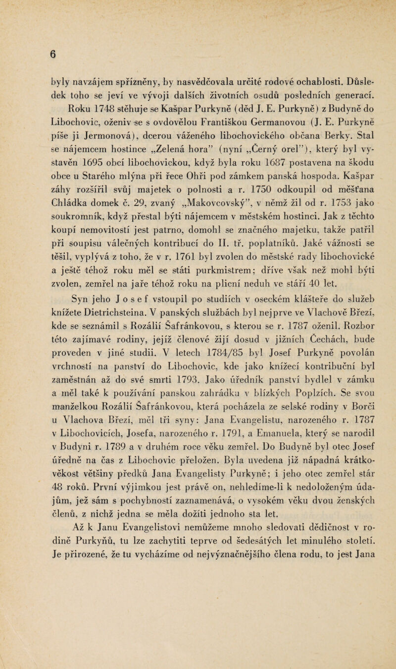 byly navzájem spřízněny, by nasvědčovala určité rodové ochablosti. Důsle¬ dek toho se jeví ve vývoji dalších životních osudů posledních generací. Roku 1748 stěhuje se Kašpar Purkyně (děd J. E. Purkyně) z Budyně do Libochovic, oženiv se s ovdovělou Františkou Germanovou (J. E. Purkyně píše ji Jermonová), dcerou váženého libochovického občana Berky. Stal se nájemcem hostince „Zelená hora” (nyní „Černý orel”), který byl vy¬ stavěn 1695 obcí libochovickou, když byla roku 1687 postavena na škodu obce u Starého mlýna při řece Ohři pod zámkem panská hospoda. Kašpar záhy rozšířil svůj majetek o polnosti a r. 1750 odkoupil od měšťana Chládka domek č. 29, zvaný „Makovcovský”, v němž žil od r. 1753 jako soukromník, když přestal býti nájemcem v městském hostinci. Jak z těchto koupí nemovitostí jest patrno, domohl se značného majetku, takže patřil při soupisu válečných kontribucí do II. tř. poplatníků. Jaké vážnosti se těšil, vyplývá z toho, že v r. 1761 byl zvolen do městské rady libochovické a ještě téhož roku měl se stati purkmistrem; dříve však než mohl býti zvolen, zemřel na jaře téhož roku na plicní neduh ve stáří 40 let. Syn jeho Josef vstoupil po studiích v oseckém klášteře do služeb knížete Dietrichsteina. V panských službách byl nejprve ve Vlachově Březí, kde se seznámil s Rozálií Šafránkovou, s kterou se r. 1787 oženil. Rozbor této zajímavé rodiny, jejíž členové žijí dosud v jižních Cechách, bude proveden v jiné studii. V letech 1784/85 byl Josef Purkyně povolán vrchností na panství do Libochovic, kde jako knížecí kontribuění byl zaměstnán až do své smrti 1793. Jako úředník panství bydlel v zámku a měl také k používání panskou zahrádku v blízkých Poplzích. Se svou manželkou Rozálií Šafránkovou, která pocházela ze selské rodiny v Borci u Vlachova Březí, měl tři syny: Jana Evangelistu, narozeného r. 1787 v Libochovicích, Josefa, narozeného r. 1791, a Emanuela, který se narodil v Budyni r. 1789 a v druhém roce věku zemřel. Do Budyně byl otec Josef úředně na čas z Libochovic přeložen. Byla uvedena již nápadná krátko- věkost většiny předků Jana Evangelisty Purkyně; i jeho otec zemřel stár 48 roků. První výjimkou jest právě on, nehledime-li k nedoloženým úda¬ jům, jež sám s pochybností zaznamenává, o vysokém věku dvou ženských členů, z nichž jedna se měla dožiti jednoho sta let. Až k Janu Evangelistovi nemůžeme mnoho sledovati dědičnost v ro¬ dině Purkyňů, tu lze zachytiti teprve od šedesátých let minulého století. Je přirozené, že tu vycházíme od nej význačnějšího člena rodu, to jest Jana