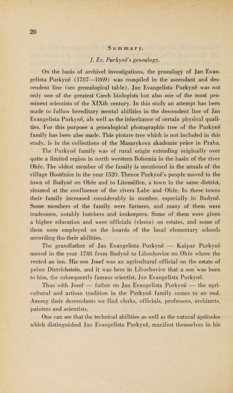 S u m m a r y. /. Ev. Purkyně s genealogy. On the basis of archivel investigations, the genealogy of Jan Evan¬ gelista Purkyně (1787—1869) was compiled in the ascendant and des- cendent line (sec genealogical table). Jan Evangelista Purkyně was not only one of the greatest Czech biologists but also one of the most pro¬ minent scientists of the XIXth century. In this study an attempt has been made to follow hereditary mental abilities in the descendent line of Jan Evangelista Purkyně, ais well as the inheritance of certain physical quali- ties. For this purpoise a genealogical photographic tree of the Purkyně farnily has been also made. This pioture tree which is not included in this study, is in the collections of the Masarykova akademie práce in Praha. The Purkyně family was of rural origin extending originally over quite a limited region in north werstern Bohemia in the basin of the river Ohře. The oldest member of the family is mentioned in the annals of the village Hostěnice in the year 1520. Thence Purkyně’s people moved to the town of Budyně on Ohře and to Litoměřice, a town in the same distriot, situated at the confluence of the rivers Labe and Ohře. In these towns their family increased considerably in number, especially in Budyně. Some members of the family were farmers, and many of them were tradesmen, notably butchers and innkeepers. Some of them were given a higher education and were officials (clercs) on estates, and some of them were employed on the boards of the local elementary schools according tho their abilities. The grandfather of Jan Evangelista Purkyně — Kašpar Purkyně moved in the year 1748 from Budyně to Libochovice on Ohře where the rented an inn. His son Josef was an agricultural official on the estate of priwe Dietrichistein, and it was here in Libochovice that a son was born to him, the subsequently famaus scientist, Jan Evangelista Purkyně. Thus with Josef — father on Jan Evangelista Purkyně — the agri¬ cultural and artisan tradition in the Purkyně family comes to an end. Among their descendants we find clerks, officials, professors, architects, painters and scientists. One can see that the technical abilities as well as the natural aptitudes which distinguished Jan Evangelista Purkyně, manifest themselves in his