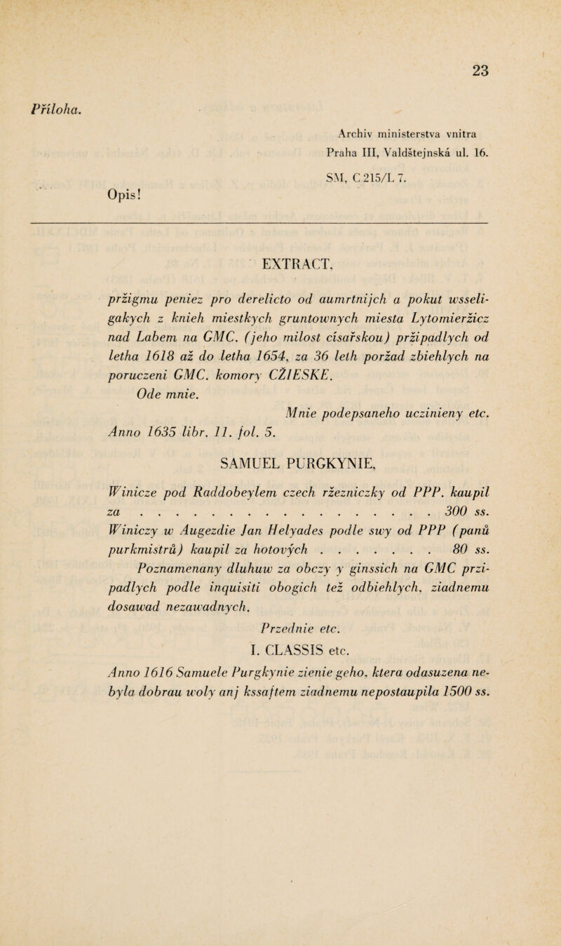 Příloha. Opis! Archiv ministerstva vnitra Praha III, Valdštejnská ul. 16. SM, C 215/L 7. EXTRACT, pržigmu peniez pro derelicto od aumrtnijch a pokut wsseli- gakych z knieh miestkych gruntownych miesta Lytomieržicz nad Labem na GMC. (jeho milost císařskou) pržipadlych od letha 1618 až do letha 1654, za 36 lelh poržad zbiehlych na poruczeni GMC. komory CŽIESKE. Ode mnie. Mnie pode psaného uczinieny etc. Anno 1635 libr. 11. fol. 5. SAMUEL PURGKYNIE, Winicze pod Raddobeylem czech ržezniczky od PPP. kaupil za. 300 ss. Winiczy w Augezdie Jan Hely ad es podle swy od PPP (panů purkmistrů) kaupil za hotových.80 ss. Poznamenaný dluhuw za obczy y ginssich na GMC przi¬ padlych podle inquisiti obogich tež odbiehlych, ziadnemu dosawad nezauadnych. Przednic etc. I. CLASSIS etc. Anno 1616 Samuele Purgkynie zienie geho, která odasuzena ne¬ byla dobrau u oly anj kssajtem ziadnemu nepostaupila 1500 ss.