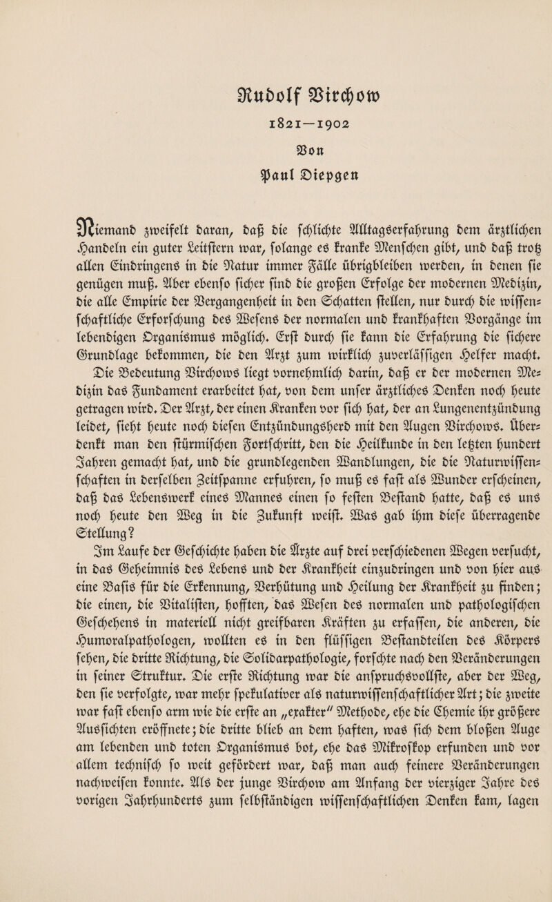 1821 — 1902 Von $anl Diepgen Sfjiemanb zweifelt baran, bafi bie fcglicgte SilltagSerfafjrung bem är^tttc^en jpanbeln ein guter Seitffern mar, folange es Iranle VJenfcgen gibt, unb bafi trog allen Einbringens in bie Vatur immer gälle übrtgbletben merben, in benen fie genügen muff. 2lber ebenfo fieser finb bie großen Erfolge ber mobernen V?ebtztn, bie alle Empirie ber Vergangenheit in ben @cbatten flellen, nur bureg bie miffem fc^aftüc^e Erforfcgung beS ©efenS ber normalen unb Iranlgaften Vorgänge im lebenbtgen Organismus möglich, Erff bureg fie fann bie Erfahrung bie fiebere ©runblage bekommen, bie ben $rzt jum mirflicg juoerläffigen Reifer macht. Die Vebeutung VircgomS liegt oornegmlicg barin, bafi er ber mobernen biztn baS gunbament erarbeitet gut, oon bem unfer ärztliches Denfen noch heute getragen mtrb. Der 2lrzt, ber einen $ranlen oor ficb ^at/ ber an Sungenentzünbung leibet, fleht heute noch biefen EntzünbungSgerb mit ben klugen VircgomS. Über* beult man ben ftürmifegen gortfegritt, ben bie $eil!unbe iu ben legten bunbert Sagren gemacht gat, unb bie grunblegenben Vkmblungen, bie bie Vaturmiffem fchaften in berfelben Stfpanne erfuhren, fo muf$ es faff als SVunber erfegeinen, bafi baS SebenSmerl eines Cannes einen fo feffen Veffanb ^atte, bafi es uns noch heute ben $Beg in bie £ulunft meifi V3aS gab ihm btefe überragenbe Stellung? 3m Saufe ber EJefegicgte buben bie $rzte auf brei perfegtebenen V3egen oerfuegt, in baS Geheimnis beS SebenS unb ber $ranlgeit einzubringen unb oon gier au.S eine VaftS für bie Erlennung, Verhütung unb Teilung ber $ranlgeit Z^ ftnben; bie einen, bie Vttaliffen, hofften, baS ©efen beS normalen unb patgologtfcgen ©efcgegenS in materiell nicht greifbaren Kräften zu erfaffen, bie anberen, bie ^umoralpatgologen, wollten es in ben flüffigen Veffanbteilen beS Körpers fegen, bie britte Dichtung, bie ©olibarpatgologte, forfegte nach ben Veränberungen in feiner ©trultur. Die erffe Dichtung mar bie anfprucgSoollffe, aber ber 2Beg, ben fie verfolgte, mar megr fpelulatioer als naturmiffenfcgaftlicger 2lrt; bie zmeite mar faft ebenfo arm mte bie erffe an „exalter V?etgobe, ege bie Egemte igr größere 2luSficgten eröffnete;bte britte blieb an bem haften, maS fteg bem bloßen Sluge am lebenben unb toten Organismus bot, ege baS Vtflroflop erfunben unb oor allem teegnifeg fo mett geförbert mar, bafi man auch feinere Veränberungen naegmetfen lonnte. SllS ber junge Vircgom am Anfang ber vierziger Sagre beS porigen SagrgunbertS zum felbffänbtgen miffenfcgaftlicgen Denlen lam, lagen