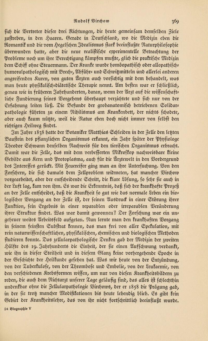 ftcb bie Vertreter tiefer bret ^Richtungen, bie fjeute gemeinfam bemfelben giete Zußfreben, in ben paaren, ©erabe in Deutfcblanb, wo bie SDtebizin eben bie ^Romantik unb bie vom $egelfcben3bealiSmuS ftark beeinflußte 9Raturpbilofopbie überwunben ^atte, aber bie neue realtfHfcbe e;perimentelle Betrachtung ber Probleme noch um ihre Berechtigung kämpfen mußte, gttc^ bie praktifcbe ^ebtjm bem Schiff ebne Steuermann* Der kranke mürbe bomöopatbifcb ober allopatbifcb- bumoralpatbologifcb mit Breche 2lbfübr^ unb Scbwtgmitteln unb allerlei anberen angretfenben $uren, von guten Stuten auch vorfiebttg mit bem bebanbelt, was man beute pbpftkalifcbsbiätetifcbe Xfycxayk nennt* 2lm beffen mar er fcbließltcb, genau mie in früheren Sabrbunberten, baran, menn ber 2lrzt auf bie wiffenfebafts liebe gunbierung feinet BorgebenS überhaupt vernichtete unb ftcb nur von ber Erfahrung leiten ließ* Die Befunbe ber grobanatomifcb betriebenen Sotibar* patbologie führten zu einem BtbiltSmuS am Krankenbett, ber nichts febabete, aber auch kaum nügte, weit bie Statur eben boeb nicht immer von fetbfi ben richtigen Reitweg ftnbet* 3m Sabre 1838 hätte ber Botaniker 50?attbia^ Scheiben in ber gelle ben legten Häuflein beS pflanzlichen Organismus erkannt, ein Sabr fpäter ber ^bbfiologe &beobor Schwann benfelben Bach weis für ben tierifeben Organismus erbracht* Damit mar bie gelle, baS mit bem verbefferten Bttkrofkop nachweisbare kleine ©ebilbe aus Kern unb Protoplasma, auch für bie &ztewett in ben Borbergrunb beS SntereffeS gerückt* Bftt geuereifer ging man an ihre Unterfucbung* Bon ben gorfebern, bie ftcb bamats bem getlprobtem mibmeten, fyat mancher Btrcbow vorgearbeitet, aber ber entfebeibenbe Schritt, bie klare £öfung, fo febr fie auch in ber £uft lag, kam von ihm* @S mar bie Erkenntnis, baß ficb ber krankhafte Prozeß an ber gelle entfebeibet, baß bie Krankheit fo gut mie bas normale £eben ein bio- logifcber Vorgang an ber gelle iff, ber feinen 2luSbruck in einer Störung ihrer gunftton, fein Ergebnis in einer reparablen ober irreparablen Beränberung ihrer Struktur fmbet* B3aS mar bamtt gewonnen? Der gorfebung mar ein um geheuer weites ^IrbeitSfelb aufgetan* Bun lernte man ben krankhaften Vorgang in feinem feinffen Subffrat Bennen, baS man frei von aller Spekulation, mit rein naturmiffenfcbaftlicben, pbpfifalifeben, ebemifeben unb btologifcben B?etboben ftubieren konnte* Das zellularpatbologifcbe Denken gab ber B?ebtztn ber zweiten Hälfte beS 19* SabrbunbertS bie Einheit, ber fie einen ^luffcbmung verbankt, mie ihn in biefer Steilheit unb in biefem ©tanz ^eine vorbergebenbe Epoche in ber ©efebtebte ber ^eilkunbe gefeben fyat £BaS mir beute von ber Entzünbung, von ber Xuberkulofe, von ber £b?ombofe unb Embolie, von ber £eukaemie, von ben vergebenen Krebsformen wißen, um nur von biefen KrankbeitSbilbern zu reben, bie auch bem Bicbtarzt unferer Bage geläufig finb, baS altes ift febteebtbin unbenkbar ohne bie getlularpatbologie BircbowS, ber er 1858 bie Prägung gab, in ber fie trog mancher B?obtfikationen bis beute tebenbig blieb* Es gibt kein ©ebiet ber KrankbeitSlebre, baS von k)X nicht fortfcbrittlicb beeinflußt mürbe* 24 ötograpfjie V