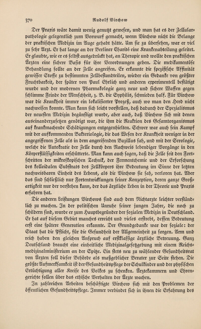 Der spraxin märe fcamtt mentg genügt gemefen, unb man hat en £>er gettutar? patfjotogte getegentttcb pm 33ormurf gemacht, mm 33ircbom nicht bie Gelange ber praEttfcben 5Q?ebipt im 2luge gehabt hätte* Um fte p überfehen, mar er t>teX p fegr 3trp Er bat lange an ber berliner Ehartte eine $ran£enabtettung geleitet* Er gtaubte, mte er en fetbff aungebrücft bat, an &he?apte unb mottte ben prafttfcben Ärzten etne fiebere 33afin für ihre $erorbnungen geben* Die mebifamentöfe 33ehanbtung fotlte an ber gette angretfen* Er erfannte bie fpefffifche Affinität gemiffer ©toffe p bestimmten gettbeffanbteiten, mteber ein ©ebanfe non größter gruebtbarfeit, ber fpäter non ^aut Ehrticb unb anberen experimentell bestätigt mürbe unb ber mobernen ^barmatotogie ganj neue unb fiebere £öaffen gegen febtimme geütbe ber $ftenfcbbeit, 33* bte ©ppbittn, febmieben batf* gür 33ircbom mar bte $ranffpit immer ein tofatifierter ^ro^efj, auch mo man ben $erb niebt naebmetfen fonnte* 3)?an fann ficb tetebt norffetlen, baff babureb ber ©peffatinmun ber neueren 3ftebipt begünffigt mürbe, aber aueb, baff 33trcbom ficb mit benen auneinanberpfegen genötigt mar, bte ibm bte Sfteaftion ben ©efamtorganinmun auf tranfmaebenbe ©cbäbigungen entgegenfjietten* ©cbmer mar aueb fein $ampf mit ber auffommenben 33a?teriotogie, bie ban $3efen ber $ranfbeit mentger in ber angegriffenen gelle atn in bem angreifenben 33affllun fab, unb mit ber ©erotogie, metebe bie 3lutofratie ber gelle bureb ben 9lacbmetn tebenbiger Vorgänge in ben $örperflüffigfetten erfebütterte* 3J?an tarn aueb fagen, baff bie gelte fett ben gort* febritten ber mifroffoptfeben £ecbni?, ber germentebemie unb ber Erforfcbung ben fotlcibaten ©ubffratn ben gettförpern ihre 33ebeutung im ©tnne ber tegten naebmetnbaren Einheit ben Sebenn, atn bie 33ircbom fie fab, oertoren bat 3lber ban finb febtiefftieb nur gortentmieftungen feiner ^on^epiion, beren ganje ©roff? artigBeit nur ber nerffeben fann, ber ban ärztliche Seben in ber Xbeorie unb ^)raxtn erfahren bat* Die anberen Seiffungen 33ircbomn finb aueb bem 9liebtarjte teiebter nerffänb? tieb p maeben* Sn ber potitifeben Unruhe feiner Jungen Sabre, bte noeb p febitbern finb, mürbe er prn jpauptbegrünber ber foffaten Sföebipt in Deutfebtanb* Er bat auf btefem ©ebiet maneben erreiebt unb nieten erffrebt, beffen 33ebeutung erff etne fpätere ©eneration erfannte* Der ©runbgebanfe mar ber foffate: ber ©taat bat bte Pflicht, für bte ©efunbbeit ber 3ltlgemeinhett p forgen* 3lrm unb reieb haben ben gleichen 3lnfpruch auf erffftaffige ärztliche Betreuung* ©anj Deutfebtanb brauebt etne einheitliche 3J?ebiptatgefeggebung mit einem 9teicbn? mebiffnalminifferium an ber ©pige* Ein ffetn neu p mägtenber ©efunbgeitnrat non Ärzten fott biefer 33ebörbe atn maffgebticber Berater pr ©eite ffegen* Die größte 3lufmerffamfeit tff ber©efunbbettnpflege ber©cbutftnber unb ber pbpfifeben Ertüchtigung atter Greife ben 33otfen p fcbenfen* Srpfammern unb Ehren? geriebte fotten über ban etbtfcbe Verhalten ber Srjte machen* Sn pfjlteicben Arbeiten befebäfttgte 33irebom ficb mit ben ^robtemen ber öffenttieben ©efunbheitnpftege* Smmer nerbinbet ficb in ihnen bte Erfahrung ben