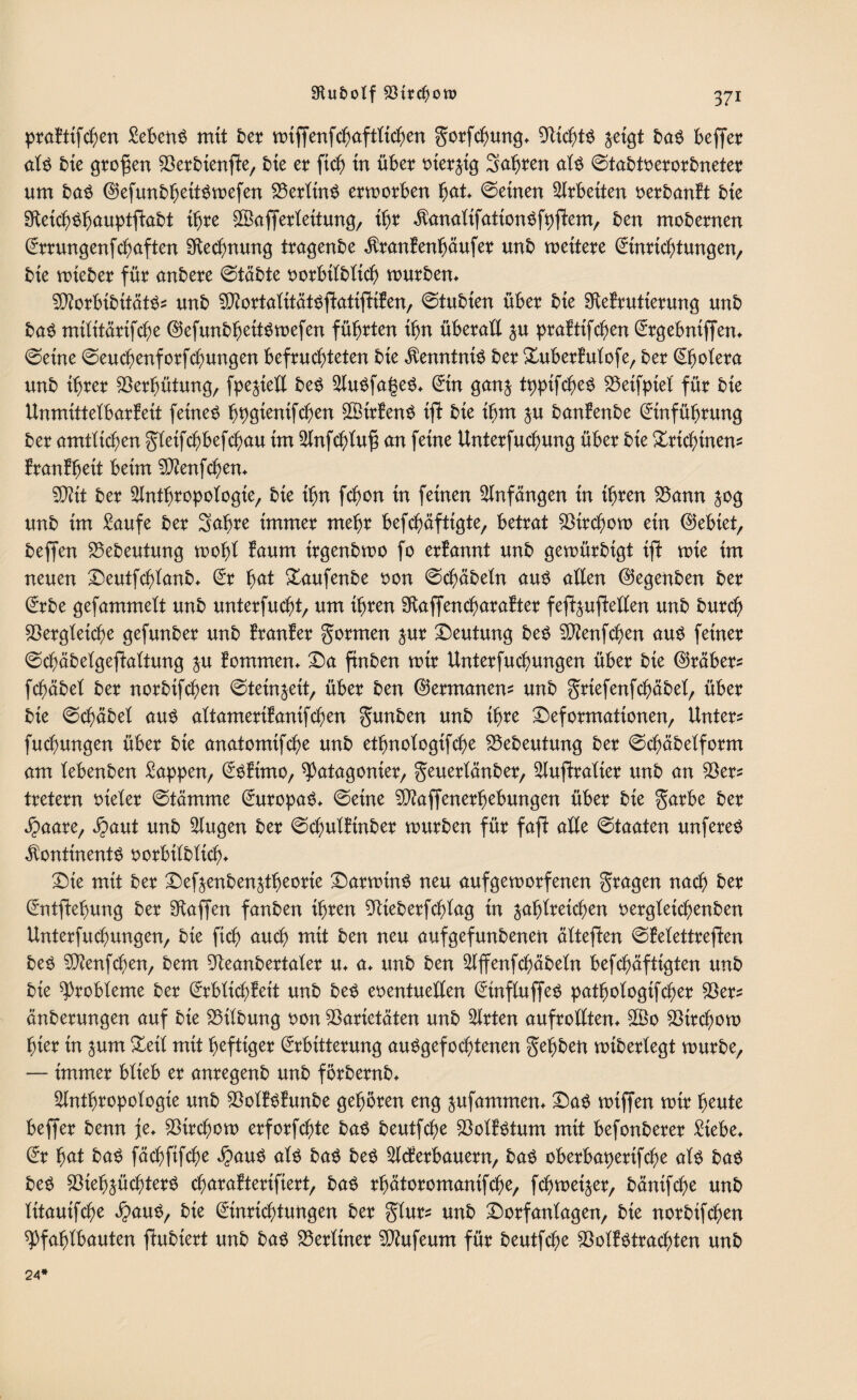 praktifchen Sebent mit ber n>iffenfc^aftKtc^en gorfchung* Vichts zeigt baS befier als bie grofjen Verbienjke, bie er ftch in über t>terjtQ Sabren als ©tabtverorbneter um baS EtefunbfjettSmefen VerlinS ermorben hat* ©einen Arbeiten uerbanft bie VeichShauptftabt ihre SBafferleitung, ihr KanatifationSfpfkem, ben mobernen Errungenfchaften Vechnung tragenbe Krankenhäufer unb mettere Einrichtungen, bie mteber für anbere ©täbte vorbilbltch mürben* VtorbibitätS* unb Vtortalitätsjkatijkiken, ©tubten über bie Vekrutterung unb baS mtlitärifcbe EtefunbljeitSmefen führten ibn überall zu praktifchen Ergebniffen* ©eine ©euchenforfchungen befruchteten bie Kenntnis ber Xuberkutofe, ber Cholera unb ihrer Verhütung, fpezietl beS AuSfageS* Ein ganz tpptfcheS Veifpiel für bie Unmittelbarkeit feinet bwentfchen ffitrkenS ijl bie ihm zu bankenbe Einführung ber amtlichen gleifchbefchau im Anfchtuf} an feine Unterfuchung über bie Trichinen? krankhett beim Vtenfchen* V?it ber Anthropologie, bie ihn fchon in feinen Anfängen in ihren Vann 50g unb im Saufe ber 3afjre immer mehr befcbäfttgte, betrat Virchom ein lebtet, beffen Vebeutung mopl kaum irgenbmo fo erkannt unb gemürbigt ifl mie im neuen Deutfchlanb* Er hat Daufenbe von ©chäbeln aus allen ©egenben ber Erbe gefammelt unb unterfucht, um ihren Vaffencharakter fef^uftellen unb burch Vergleiche gefunber unb kranker formen zur Deutung bes Vkenfchen aus feiner ©chäbelgeftaltung zu kommen* Da ftnben mir Unterfuchungen über bie ©räber* fchäbel ber norbifchen ©teinzeit, über ben (Germanen* unb grtefenfchäbel, über bie ©chäbel aus altamerikanifchen gunben unb ihre Deformationen, Unter* fuchungen über bie anatomifche unb ethnologifche Vebeutung ber ©chäbelform am lebenben Sappen, Eskimo, Patagonier, geuerlänber, Auftralter unb an Ver* tretern vieler ©tämme Europas* ©eine Vtaffenerhebungen über bie garbe ber Jpaare, Jpaut unb Augen ber ©chulkinber mürben für fafk alle ©taaten unfereS Kontinents 0 orbitblich* Die mit ber Defoenben&theorie DarminS neu auf gern orfenen fragen nach ber Entftehung ber Waffen fanben ihren Vieberfchtag in zahlreichen vergteichenben Unterfuchungen, bie fich auch mit ben neu aufgefunbenen ältejken ©ketettrejken bes SVenfchen, bem Veanbertaler u* a* unb ben Affenfchäbeln befchäftigten unb bie Probleme ber Erblichkeit unb bes eventuellen EtnfluffeS pathologifcher Ver* änberungen auf bie Vilbung von Varietäten unb Arten aufrollten* V3o Vtrchom hier tn zum Deil mit heftiger Erbitterung auSgefochtenen Sepben miberlegt mürbe, — immer blieb er anregenb unb förbernb* Anthropologie unb VotkSkunbe gehören eng zufammen* DaS miffen mir heute beffer benn je* Virchom erforfchte bas beutfche Volkstum mit befonberer Siebe* Er hat baS fächfifche $auS als baS bes Ackerbauern, baS oberbaperifcpe als baS beS Viehzüchters cparakteriftert, baS rhätoromanifche, fcpmetzer, bänifche unb litauifche $auS, bie Einrichtungen ber glur* unb Dorfanlagen, bie norbifchen Pfahlbauten jkubiert unb bas Verltner Vhtfeum für beutfche Volkstrachten unb 24*