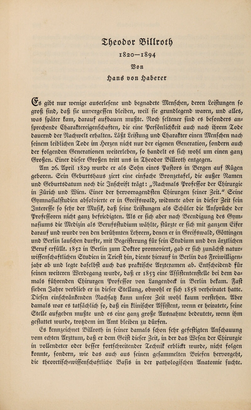 £f)eoi>or 1820—1894 Bott uon Näherer (5$ gibt nur ment'ge au$erlefene unb begnadete SSftenfchen, bereu Reifungen fo grofj fmb, bafj fie unoergeffen bleiben, meil fie grunblegenb maren, unb alleO, ma$ fpäter Bam, barauf auf bauen muffe* 9toch feltener finb e$ befonberS am fprechenbe ©juraBtereigenfchaften, bie eine ^erfönlicöBeit auch nach ihrem £obe bauernb ber 9tachmelt erbaltem £äff Setfhmg unb (ShuraBter einen ©enfchen nach feinem leiblichen &obe im Kerzen nicht nur ber eigenen Generation, fonbern auch ber folgenben Generationen metterleben, fo hnnbett e$ ftch mohl um einen ganz Großen* ©ner biefer Großen tritt un$ in £beobor Bülroth entgegen* 2lm 26* Slprtl 1829 mürbe er al$ ©ofm eines ^aforS in bergen auf Sftügen geboren* ©ein Geburtshaus %kxt eine einfache Bronzetafei, bie aufjer tarnen unb GeburtSbatum noch bie Snfchrift trägt: „Nachmals ^rofeffor ber Chirurgie in Zürich unb ©ten* (Siner ber heroorragenbfen ©jtrurgen feiner geit ©eine Gpmnaftalf ubien abfoloierte er in Greif Smalb, mibmete aber in biefer =3eit fein Sntereffe fo fehr ber ©ufiB, baft feine Reifungen als ©chüler bie Slnfprüche ber sprofeforen nicht ganz befriebigten* ©S er [ich aber nach Beenbigung beS Gptm naftumS bie 5D?ebi^in als BerufSfubtum mahlte, fürzte er ftch trtit ganzem ©fer barauf unb mürbe oon ben berühmten Lehrern, benen er in GretfSmalb, Göttingen unb Berlin laufchen burfte, mit Begeiferung für fein ©tubtum unb ben ärztlichen Beruf erfüllt* 1852 in Berlin zum Doftor promootert, gab er fich zunächf natura miffenfchaftlichen ©tubien in £rief hin, biente hierauf in Berlin baS greimilligem fahr ab unb legte bafelbf auch baS praBtifche Sttrztepamen ab* ©rtfchetbenb für feinen mitmn ©erbegang mürbe, baf er 1853 eine ©ftf entenfeile bei bem ba? rnalS führenben Chirurgen ^Profeffor oon £angenbecB in Berlin befam* §af fteben 3afjre oerblieb er in biefer ©teflung, obmohl er fich 1858 oerheiratet hatte* Diefen etnfchränBenben 9tachfa(3 Bann unfere geit mohl Baum oerfeljen* ©er bamals mar es tatfächltch fo, baft ein Bltnifcher Slfffent, menn er heiratete, feine ©teile aufgeben muffe unb es eine ganz $rofje ©tSnafjme bebeutete, menn ihm gefattet mürbe, trogbem im ©nt bleiben zu bürfen* @S Bennzeichnet Billroth in feiner bamals fchon fehr gefefigten ©tfchauung 00m echten ©zttum, ba§ er bem Geif biefer %tit, in ber baS ©efen ber Chirurgie in oollenbeter ober befer fortfchreitenber £echntB erbltcBt mürbe, nicht folgen Bonnte, fonbern, mie baS auch aus feinen gefummelten Briefen h^orgeht, bie theoretifch^mifenfchaftliche BaftS in ber pathologifchen Anatomie fuchte*