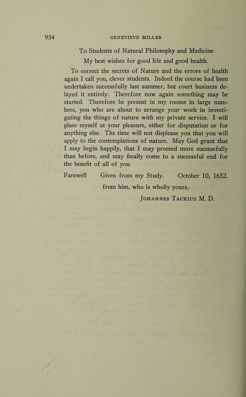 To Students of Natural Philosophy and Medicine My best wishes for good life and good health. To correct the secrets of Nature and the errors of health again I call you, clever students. Indeed the course had been undertaken successfully last summer, but court business de¬ layed it entirely. Therefore now again something may be started. Therefore be present in my rooms in large num¬ bers, you who are about to arrange your work in investi¬ gating the things of nature with my private service. I will place myself at your pleasure, either for disputation or for anything else. The time will not displease you that you will apply to the contemplations of nature. May God grant that I may begin happily, that I may proceed more successfully than before, and may finally come to a successful end for the benefit of all of you. Farewell Given from my Study. October 10, 1652. from him, who is wholly yours, Johannes Tackius M. D.