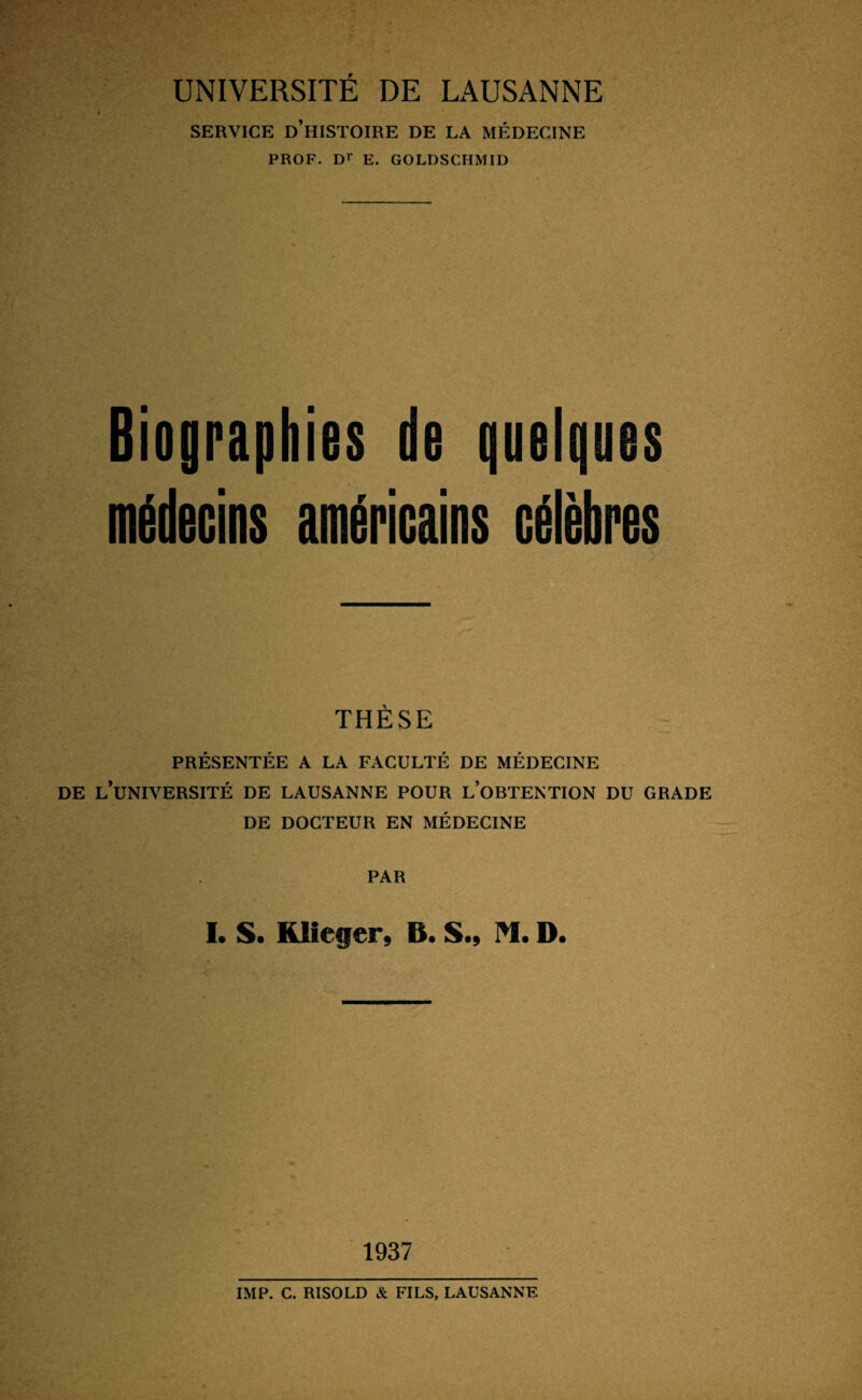 SERVICE D’HISTOIRE DE LA MÉDECINE PROF. Dr E. GOLDSCHMID Biographies de quelques médecins américains célèbres THÈSE PRÉSENTÉE A LA FACULTÉ DE MÉDECINE DE L’UNIVERSITÉ DE LAUSANNE POUR L’OBTENTION DU GRADE DE DOCTEUR EN MÉDECINE PAR L S. Klieger, B. S.9 M. D. 1937