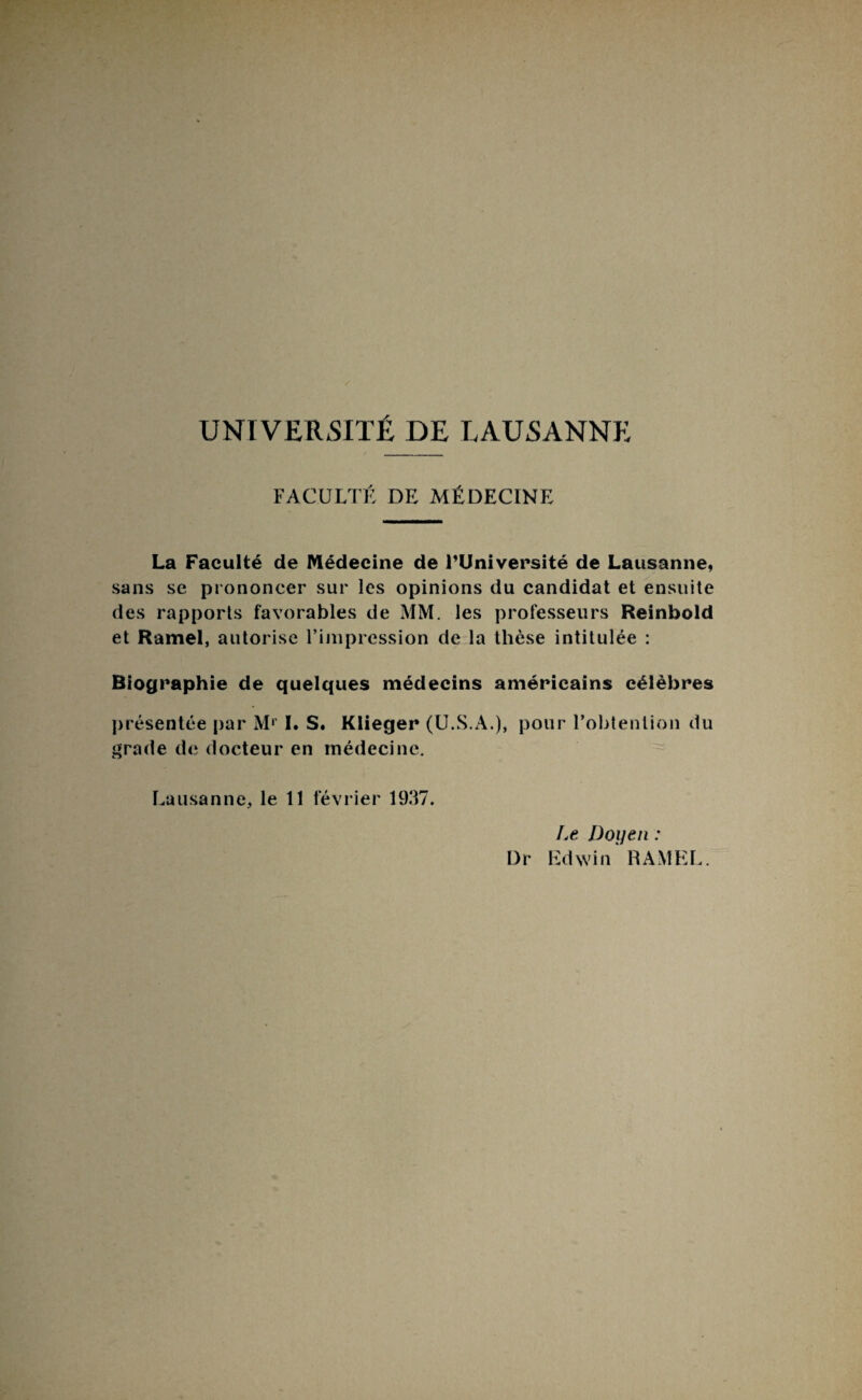 FACULTÉ DE MÉDECINE La Faculté de Médecine de l’Université de Lausanne, sans se prononcer sur les opinions du candidat et ensuite des rapports favorables de MM. les professeurs Reinbold et Ramel, autorise l’impression de la thèse intitulée : Biographie de quelques médecins américains célèbres présentée par M1 I. S. Klieger (U.S.A.), pour l’obtention du grade de docteur en médecine. Lausanne, le 11 février 1937. Le Doyen : Dr Edwin RAMEL.